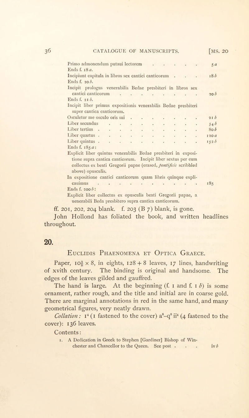 Primo admonendum putaui lectorem ..... 5 a Ends f. 18 a. Incipiunt capitula in libros sex cantici canticorum . . . i8(^ Ends f. 20 b. Incipit prologus venerabilis Bedae presbiteri in libros sex cantici canticorum ........ 20 b Ends f. 21 b. Incipit liber primus expositionis venerabilis Bedae presbiteri super cantica canticorum. Osculetur me osculo oris sui . . . . . . . 21 3 Liber secundus ......... 54^ Liber tertius .......... Sob Liber quartus . . . . . . . . . . 120 a Liber quintus . . . . . . . . . . i5'2b Ends f. 185a: Explicit liber quintus venerabilis Bedae presbiteri in exposi- tione supra cantica canticorum. Incipit liber sextus per eum collectus ex beati Gregorii papae (erased, pontificis scribbled above) opusculis. In expositione cantici canticorum quam libris quinque expli- cauimus .......... 185 Ends f. 200 b: Explicit liber collectus ex opusculis beati Gregorii papae, a uenerabili Beda presbitero supra cantica canticorum. ff. 201, 202, 204 blank, f. 203 (B 7) blank, is gone. John Hollond has foliated the book, and written headlines throughout. 20. Euclidis Phaenomena et Optica Graece. Paper, io| x 8, in eights, 128 + 8 leaves, 17 lines, handwriting of xvith century. The binding is original and handsome. The edges of the leaves gilded and gauffred. The hand is large. At the beginning (f. i and f. i d) is some ornament, rather rough, and the title and initial are in coarse gold. There are marginal annotations in red in the same hand, and many geometrical figures, very neatly drawn. Collation: 1^(1 fastened to the cover) a®-q® iP (4 fastened to the cover): 136 leaves. Contents: I. A Dedication in Greek to Stephen [Gardiner] Bishop of Win- chester and Chancellor to the Queen. See post . . . iv