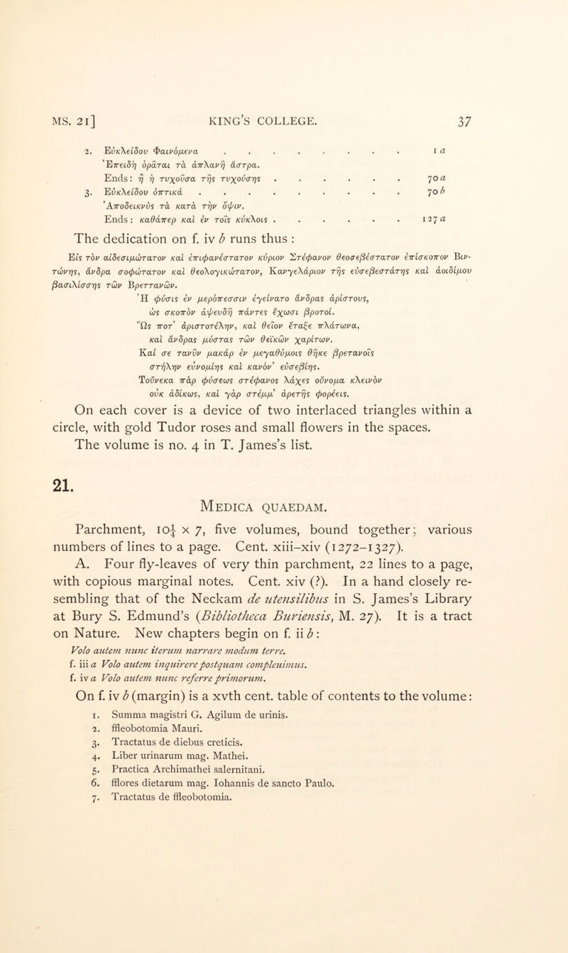 2. E(}/cXet5ou ^aLvbfxeua ........ i tz ’ETreiS?; opdraL rd dTrXavrj aarpa. Ends: 'p i] rvxoOcra rys tvxovcttjs . . . . . . 7°^ 3. Ei;/cXei'5ou oirTtKa ......... 7° 'AirodeiKuvs rd Kard rrjv 6\pLv. Ends: Kaddirep koI iv tols kvkXols . . . . • • 127a The dedication on f. iv b runs thus : Eis Tov aideacpbcoTaTou Kal eTn(pavea'TaTou KijpLov Xrecpavoi^ deoae^ecrTarov eTricKoirov Biz*- TLOvrjSi dvdpa crocpwrarou /cat dedkoyiKuraTOv, KavyeXapiov rrjs evae^ecrTdrrjs /cat doidip^ov j3a<rtXtW?7S tQu BperrauQu. 'H (pvcTLS iv fxepoirecraLv iyeivaro dvdpas dpiarovs, ws CTKOTTOV d’^evbrj irdvres ^xo/crt (SpoToi. tis TTOT dpL(TT0Ti\7]v, Kal dsLov €Ta^€ TrXdrwva, Kal dvdpas p^varas tQiv deiKoHv xap/rw/'. KaL ere ravvv /xa/cdp iv peyadvpoLS drjKe ^peravois arriXrjv evvopirjs Kal Kavov’ evae^Lrjs. TouVe/ca irdp (f)V(Teojs ariepavos Xdx^s ouvopa kXcivov ovK ddiKoos, Kal ydp erripp dperijs (popieis. On each cover is a device of two interlaced triangles within a circle, with gold Tudor roses and small flowers in the spaces. The volume is no. 4 in T. James’s list. 21. Medica quaedam. Parchment, 10^ x 7, five volumes, bound together; various numbers of lines to a page. Cent, xiii-xiv (1272-1327). A. Four fly-leaves of very thin parchment, 22 lines to a page, with copious marginal notes. Cent, xiv (?). In a hand closely re- sembling that of the Neckam de utensilibtLS in S. James’s Library at Bury S. Edmund’s {Bibliotheca Buriensis, M. 27). It is a tract on Nature. New chapters begin on f. \\b\ Volo auteni nunc itertim narrare moditm terre. f. iii a Volo auteni inquirerepostquam conipleuimus. f. ivez Volo auteni nunc referre priniorum. On f. iv b (margin) is a xvth cent, table of contents to the volume: 1. Summa magistri G. Agilum de urinis. 2. ffleobotomia Mauri. 3. Tractatus de diebus creticis. 4. Liber urinarum mag. Mathei. 5. Practica Archimathei salernitani. 6. fflores dietarum mag. lohannis de sancto Paulo. Tractatus de ffleobotomia. 7