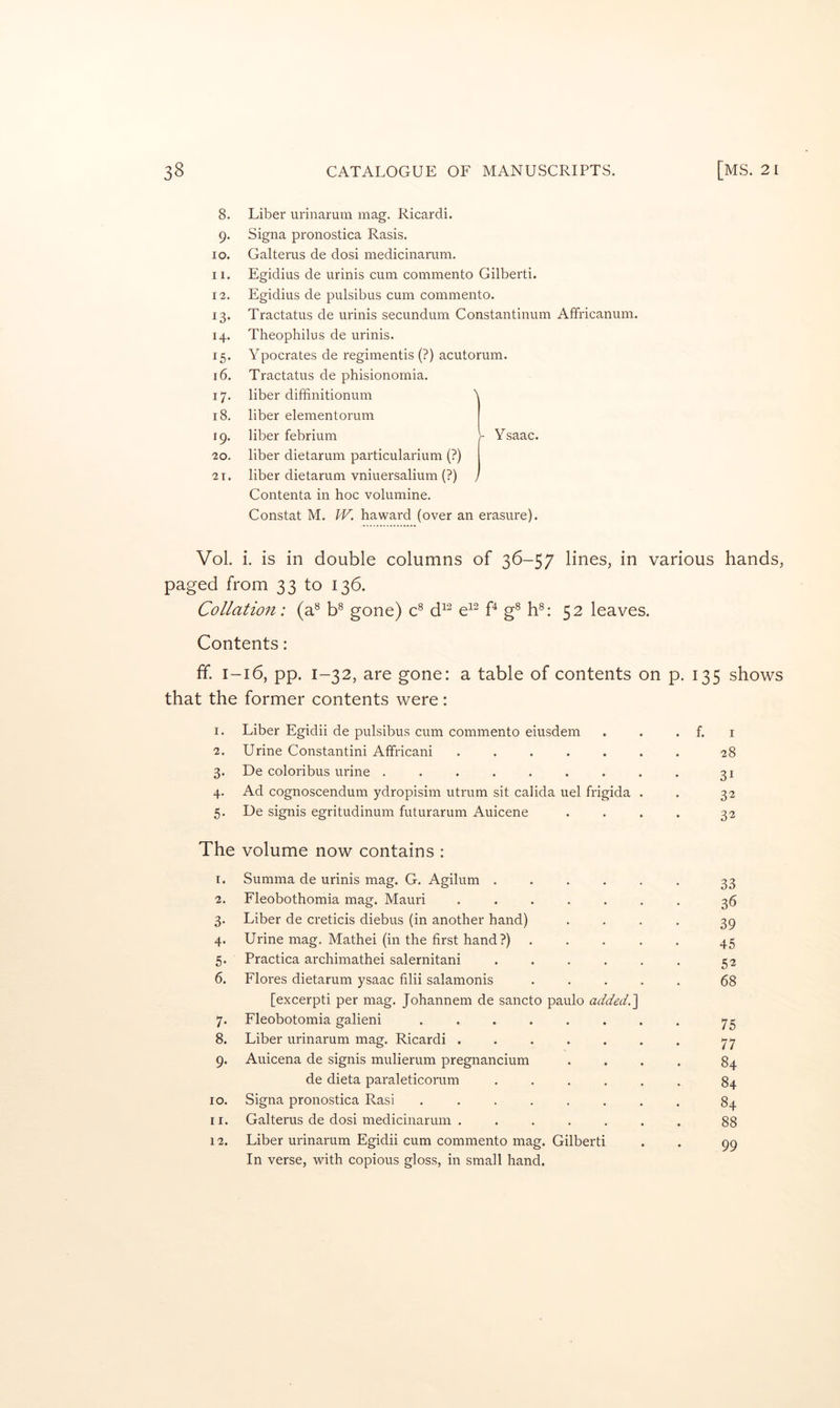 8. 9- 10. 11. 12. 13- 14. 15- 16. 17- 18. 19. 20. 2T. Liber urinarum mag. Ricardi. Signa pronostica Rasis. Galterus de dosi medicinarum, Egidius de urinis cum commento Gilbert!. Egidius de pulsibus cum commento. Tractatus de urinis secundum Constantinum Affricanum. Theophilus de urinis. Ypocrates de regimentis (?) acutorum. Tractatus de phisionomia. liber diffinitionum liber elementorum liber febrium V Ysaac. liber dietarum particularium (?) liber dietarum vniuersalium (?) } Contenta in hoc volumine. Constat M. W. haward (over an erasure). Vol. i. is in double columns of 36-57 lines, in various hands, paged from 33 to 136. Collation: (a^ b® gone) C d^^ e^^ P g^ h®: 52 leaves. Contents: If. 1-16, pp. 1-32, are gone: a table of contents on p. 135 shows that the former contents were: I. Liber Egidii de pulsibus cum commento eiusdem . f. I 2. Urine Constantin! Atfricani ...... 28 3- De coloribus urine ........ 31 4- Ad cognoscendum ydropisim utrum sit calida uel frigida . 32 5- De signis egritudinum futurarum Auicene 32 The volume now contains : I. Summa de urinis mag. G. Agilum ..... 33 2. Fleobothomia mag. Mauri ...... 36 3- Liber de creticis diebus (in another hand) 39 4- Urine mag. Mathei (in the first hand?) .... 45 5* Practica archimathei salernitani ..... 52 6. Flores dietarum ysaac filii salamonis .... [excerpti per mag. Johannem de sancto paulo addedt] 68 7- Fleobotomia galieni ....... 75 8. Liber urinarum mag. Ricardi ...... 77 9- Auicena de signis mulierum pregnancium 84 de dieta paraleticorum ..... 84 10. Signa pronostica Rasi ....... 84 11. Galterus de dosi medicinarum ...... 88 12. Liber urinarum Egidii cum commento mag. Gilbert! In verse, with copious gloss, in small hand. 99