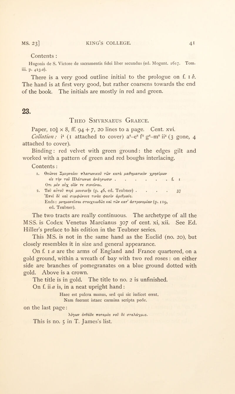 Contents : Hugonis de S. Victore de sacramentis fidei liber secundus (ed. Mogunt. 1617. Tom. iii, p. 423^2:). There is a very good outline initial to the prologue on f. i b. The hand is at first very good, but rather coarsens towards the end of the book. The initials are mostly in red and green. 23. Theo Smyrnaeus Graece. Paper, io| x 8, ff. 94 + 7, 20 lines to a page. Cent. xvi. Collation: P (i attached to cover) a®-e^ P g®-mMP (3 gone, 4 attached to cover). Binding: red velvet with green ground: the edges gilt and worked with a pattern of green and red boughs interlacing. Contents : 1. QeQvos hfxvpvaiov TrXarojvLKOv tCjv Kara /aaOTj/xarLKov ets T^u rod TlXaroopwi avdyvoiaiv . . . . . . f. i On [lev ovx olbv re crwelvai. 2. ToO avTov irepi pLovaiKijs (p. 46, ed. Teubner) .... 37 ’ETrel de /cat crvfx<pibvovs rtvds (paalu dpidpLoijs. Ends : p-vri proved a ai crrotxetwSws /cat tQv /car’ darpovoplav (p. 119, ed. Teubner). The two tracts are really continuous. The archetype of all the MSS. is Codex Venetus Marcianus 307 of cent, xi, xii. See Ed. Hiller’s preface to his edition in the Teubner series. This MS. is not in the same hand as the Euclid (no. 20), but closely resembles it in size and general appearance. On f I are the arms of England and France quartered, on a gold ground, within a wreath of bay with two red roses : on either side are branches of pomegranates on a blue ground dotted with gold. Above is a crown. The title is in gold. The title to no. 2 is unfinished. On f. ii a is, in a neat upright hand: Haec est pulcra manus, sed qui sic iudicet errat, Nam fuerant istaec carmina scripta pede. on the last page; Xoyiov evddde worapos vov de araXdypos. This is no. 5 in T. James’s list.