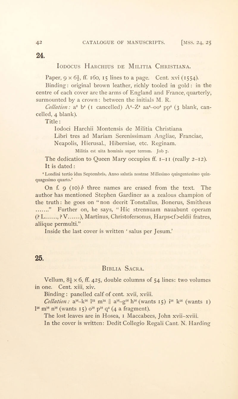24. loDOCus Harchius de Militia Christiana. Paper, 9 x 6^, ff. 160, 15 lines to a page. Cent, xvi (1554). Binding: original brown leather, richly tooled in gold : in the centre of each cover are the arms of England and France, quarterly, surmounted by a crown : between the initials M. R. Collation: a® b^ (i cancelled) A^-Z^ aa^-00^ pp^ (3 blank, can- celled, 4 blank). Title: lodoci Harchii Montensis de Militia Christiana Libri tres ad Mariam Serenissimam Angliae, Franciae, Neapolis, Hierusal., Hiberniae, etc. Reginam. Militia est uita hominis super terrain. Job 7. The dedication to Queen Mary occupies ff. i-ii (really 2-12). It is dated : ‘ Londini tertio idus Septembris, Anno salutis nostrae Millesimo quingentesimo quin- quagesimo quarto.’ On f. 9 {\0)b three names are erased from the text. The author has mentioned Stephen Gardiner as a zealous champion of the truth: he goes on “non deerit Tonstallus, Bonerus, Smitheus ” Further on, he says, “ Hie strennuam nauabunt operam (? F , ? V.. ), Martinus, Christofersonus, Harps<f>eldii fratres, aliique permulti.” Inside the last cover is written ' salus per Jesum.’ 25. Biblia Sacra. Vellum, 8| x 6, ff. 425, double columns of 54 lines: two volumes in one. Cent, xiii, xiv. Binding : panelled calf of cent, xvii, xviii. Collation: a^'^-k^^ m^^ || a^*^-g^® 15) P® F® (wants i) 116 j^i6 j^i6 (v^ants 15) o^^ p’^® q^ (4 a fragment). The lost leaves are in Hosea, i Maccabees, John xvii-xviii. In the cover is written: Dedit Collegio Regali Cant. N. Harding