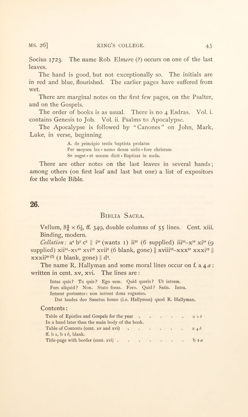 Socius 1723. The name Rob. Elmore (?) occurs on one of the last leaves. The hand is good, but not exceptionally so. The initials are in red and blue, flourished. The earlier pages have suffered from wet. There are marginal notes on the first few pages, on the Psalter, and on the Gospels. The order of books is as usual. There is no 4 Esdras. Vol. i. contains Genesis to Job. Vol. ii. Psalms to Apocalypse. The Apocalypse is followed by “ Canones ” on John, Mark, Luke, in verse, beginning A. de principio testis baptista prolatus Per moysen lex • nemo deum uidit • fore christum Se negat • et uocem dicit • Baptizat in nuda. There are other notes on the last leaves in several hands; among others (on first leaf and last but one) a list of expositors for the whole Bible. Biblia Sacra. Vellum, 8f x fif. 349, double columns of 55 lines. Cent. xiii. Binding, modern. Collation: a^ b^ c^ || i^*’(wants i) ih^ (6 supplied) iih^-x^*’xh® (9 supplied) xih'^-xv^® xvh^ xvii® (6 blank, gone) || xviiP’-xxx^'^ xxxh^ || xxxiP°(-) (i blank, gone) || d^ The name R. Hallyman and some moral lines occur on f. a 4^: written in cent, xv, xvi. The lines are: Intus quis? Tu quis? Ego sum. Quid queris? Ut intrem. Fers aliquid? Non. Stato foras. Eero. Quid? Satis. Intra. Intrent portantes: non intrent dona rogantes. Dat laudes deo Sanctus homo (i.e. Hallyman) quod R. Hallyman. Contents: Table of Epistles and Gospels for the year . . . . . b In a hand later than the main body of the book. Table of Contents (cent. XV and xvi) . . . . . . \b ff. b I, b 2 <5, blank. Title-page with border (cent, xvi) . h 2a