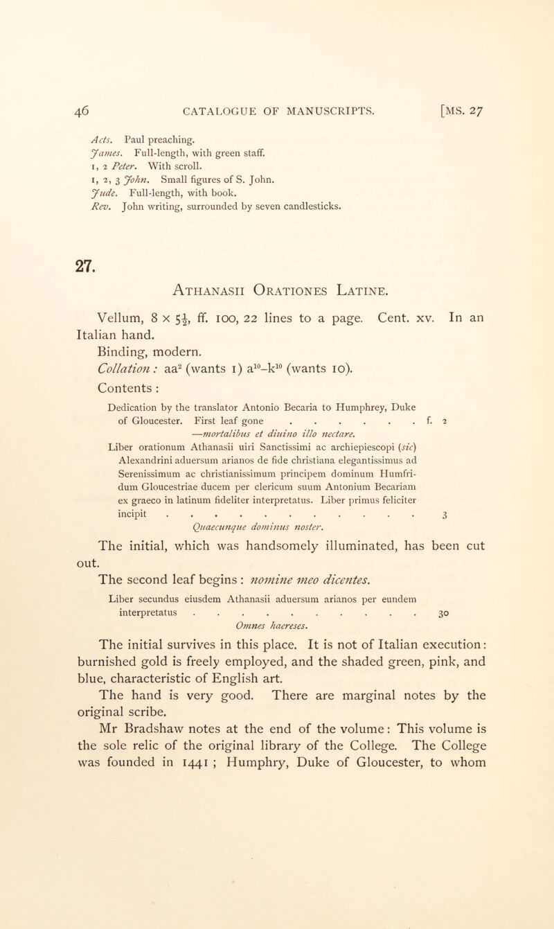 Acts. Paul preaching. yamcs. Full-length, with green staff. r, 2 Peter. With scroll. I, 2, 3 yohn. Small figures of S. John. yude. Full-length, with book. Rev. John writing, surrounded by seven candlesticks. 27. Athanasii Orationes Latine. Vellum, 8 x 5J, ff. 100, 22 lines to a page. Cent. xv. In an Italian hand. Binding, modern. Collation: aa^ (wants i) (wants 10). Contents : Dedication by the translator Antonio Becaria to Humphrey, Duke of Gloucester. First leaf gone . . . . . . f. 2 —mortalibtis et diuino illo Hectare. Liber orationum Athanasii uiri Sanctissimi ac archiepiescopi {sic') Alexandrini aduersum arianos de fide Christiana elegantissimus ad Serenissimum ac christianissimum principem dominum Humfri- dum Gloucestriae ducem per clericum suum Antonium Becariam ex graeco in latinum fideliter interpretatus. Liber primus feliciter incipit ........... 3 Qaaecunque do minus nos ter. The initial, which was handsomely illuminated, has been cut out. The second leaf begins : nomine meo dicentes. Liber secundus eiusdem Athanasii aduersum arianos per eundem interpretatus .......... 30 Omnes haereses. The initial survives in this place. It is not of Italian execution: burnished gold is freely employed, and the shaded green, pink, and blue, characteristic of English art. The hand is very good. There are marginal notes by the original scribe. Mr Bradshaw notes at the end of the volume: This volume is the sole relic of the original library of the College. The College was founded in 1441 ; Humphry, Duke of Gloucester, to whom