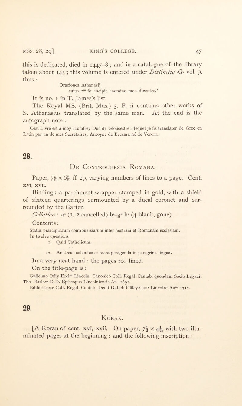 this is dedicated, died in 1447-8 ; and in a catalogue of the library taken about 1453 this volume is entered under Distinctio -G* vol. 9, thus : Oraciones Athanasij cuius ■2*’^ fo. incipit ‘ nomine meo dicentes. ’ It is no. I in T. James’s list. The Royal MS. (Brit. Mus.) 5. F. ii contains other works of S. Athanasius translated by the same man. At the end is the autograph note: Cest Livre est a moy Homfrey Due de Gloucestre : lequel je fis translater de Grec en Latin par un de mes Secretaires, Antoyne de Beccara ne de Verone. 28. De Controuersia Romana. Paper, 7f x 6J, ff. 29, varying numbers of lines to a page. Cent, xvi, xvii. Binding: a parchment wrapper stamped in gold, with a shield of sixteen quarterings surmounted by a ducal coronet and sur- rounded by the Garter. Collation: a^ (i, 2 cancelled) D-g^ D (4 blank, gone). Contents: Status praecipuarum controuersiarum inter nostram et Romanam ecclesiam. In twelve questions I. Quid Catholicum. 12. An Deus colendus et sacra peragenda in peregrina lingua. In a very neat hand : the pages red lined. On the title-page is : Gulielmo Offly EccL® Lincoln: Canonico Coll. Regal. Cantab, quondam Socio Legauit Tho: Barlow D.D. Episcopus Lincolniensis An: 1691. Bibliothecae Coll. Regal. Cantab. Dedit Guliel: Offley Can: Lincoln: Ano; 1712. 29. Koran. [A Koran of cent, xvi, xvii. On paper, x 4^, with two illu- minated pages at the beginning: and the following inscription :