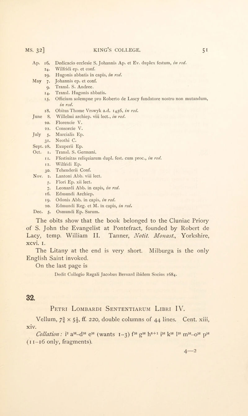 Ap. 16. 24. 29. May 7. 9- 14. IS- IS. June 8. 20. 22. July 5- .81* Sept. 28. Oct. I. 11. 12. 30- Nov. 2. 5- 7* 16. 19. 20. Dec. 5. Dedicacio ecclesie S. Johannis Ap. et Ev. duplex festum, in 7’ed. Wilfridi ep. et conf. Hugonis abbatis in capis, in red. Johannis ep. et conf. Transl. S. Andree. Transl. Hugonis abbatis. Officium solempne pro Roberto de Lascy fundatore nostro non mutandum, in red. Obitus Thome Vrswyk a.d. 1456, in red. Willelmi archiep. viii lect., in red. Florencie V. Consorcie V. Marcialis Ep. Neothi C. Exuperii Ep. Transl. S. Germani. Ffestiuitas reliquiarum dupl. fest. cum proc., m red. Wilfridi Ep. Tehenderii Conf. Lantoni Abb. viii lect. Flori Ep. xii lect. Leonard! Abb. in capis, in red. Edmund! Archiep. Odonis Abb. in capis, in red. Edmund! Reg. et M. in capis, in red. Osmund! Ep. Sarum. The obits show that the book belonged to the Cluniac Priory of S. John the Evangelist at Pontefract, founded by Robert de Lacy, temp. William II. Tanner, Notit. Monast., Yorkshire, xcvi. I. The Litany at the end is very short. Milburga is the only English Saint invoked. On the last page is Dedit Collegio Regali Jacobus Bernard ibidem Socius 1684. 32. Petri Lombardi Sententiarum Libri IV. Vellum, 7j x Sh ff- 220, double columns of 44 lines. Cent, xiii, xiv. Collation: i^ a^®-d^® e^® (wants 1-3) P® g^® h®+^ i^® k^® m^^-o^*^ p^^ (i 1-16 only, fragments).