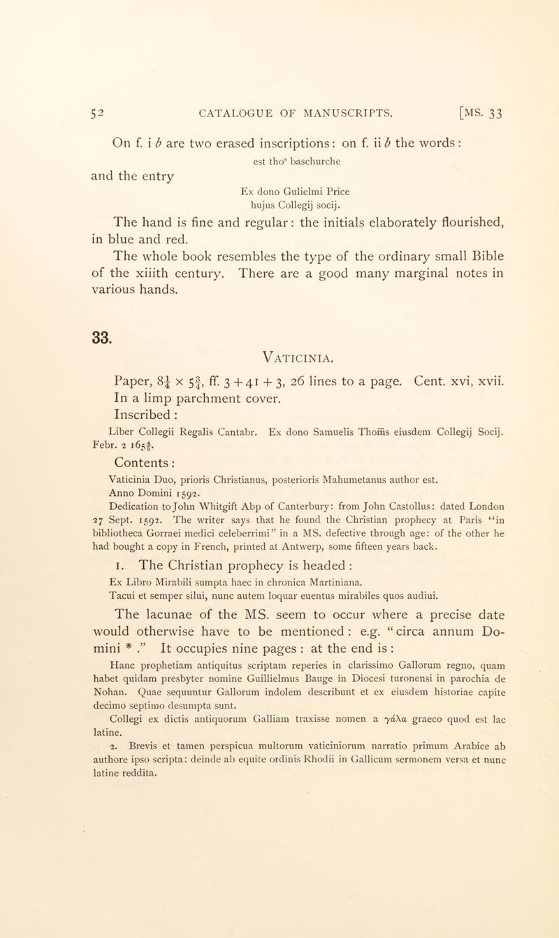 On f. i b are two erased inscriptions: on f. ii b the words: est tho’’ baschurche and the entry Ex dono Gulielmi Price hujus Collegij socij. The hand is fine and regular: the initials elaborately flourished, in blue and red. The whole book resembles the type of the ordinary small Bible of the xiiith century. There are a good many marginal notes in various hands. 33. Vaticinia. Paper, 8J x 5|, ff. 3 + 41 + 3, 26 lines to a page. Cent, xvi, xvii. In a limp parchment cover. Inscribed : Liber Collegii Regalis Cantabr. Ex dono Samuelis Thoms eiusdem Collegij Socij. Febr. 2 Contents: Vaticinia Duo, prioris Christianus, posterioris Mahumetanus author est. Anno Domini 1592. Dedication to John Whitgift Abp of Canterbury: from John Castollus: dated London 27 Sept. 1592. The writer says that he found the Christian prophecy at Paris “in bibliotheca Gorraei medici celeberrimi” in a MS. defective through age: of the other he had bought a copy in French, printed at Antwerp, some fifteen years back. I. The Christian prophecy is headed : Ex Libro Mirabili sumpta haec in chronica Martiniana. Tacui et semper silui, nunc autem loquar euentus mirabiles quos audiui. The lacunae of the MS. seem to occur where a precise date would otherwise have to be mentioned : e.g. “ circa annum Do- mini ^ It occupies nine pages : at the end is : Hanc prophetiam antiquitus scriptam reperies in clarissimo Gallorum regno, quam habet quidam presbyter nomine Guillielmus Bauge in Diocesi turonensi in parochia de Nohan. Quae sequuntur Gallorum indolem describunt et ex eiusdem historiae capite decimo septiino desumpta sunt. Collegi ex dictis antiquorum Galliam traxisse nomen a 7dXa graeco quod est lac latine. 2. Brevis et tamen perspicua multorum vaticiniorum narratio primum Arabice ab authore ipso scripta: deinde ab equite ordinis Rhodii in Gallicum sermonem versa et nunc latine reddita.