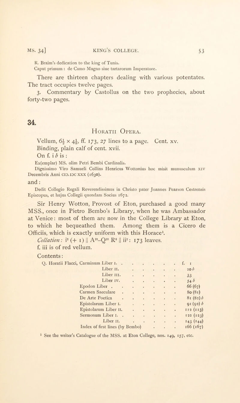 R. Braim’s dedication to the king of Tunis. Caput primuni: de Camo Magno siue tartarorum Imperatore. There are thirteen chapters dealing with various potentates. The tract occupies twelve pages. 3. Commentary by Castollus on the two prophecies, about forty-two pages. 34. Horatii Opera. Vellum, 6^ x 4k, ff. 173, 27 lines to a page. Cent. xv. Binding, plain calf of cent. xvii. On f. i ^ is : Ex(emplar) MS. olini Petri Bembi Cardinalis. Dignissimo Viro Samueli Collins Henricus Wottonius hoc misit munusculutn xiv Decembris Anni cid.idc xxx (1630). and : Dedit Collegio Regali Reverendissimus in Christo pater Joannes Pearson Cestrensis Episcopus, et hujus Collegii quondam Socius 1672. Sir Henry Wotton, Provost of Eton, purchased a good many MSS., once in Pietro Bembo’s Library, when he was Ambassador at Venice: most of them are now in the College Library at Eton, to which he bequeathed them. Among them is a Cicero de Ofhciis, which is exactly uniform with this Horaceb Collation: P (+ i) |1 |1 iP: 173 leaves, f. iii is of red vellum. Contents: Q. Horatii Flacci, Carminum Liber i. f. i Liber ii. ..... 20 b Liber iii. ..... 33 Liber iv. ..... 54 Epodon Liber ....... 66 (67) Carmen Saeculare ...... 80 (81) De Arte Poetica ...... 81 (82) b Epistolarum Liber i. ..... 91 (92) b Epistolarum Liber li. ..... 112 (113) Sermonum Liber i. . [22 (123) Liber ii. ..... 143 (H4) Index of first lines (by Bembo) 166 (167) 1 See the writer’s Catalogue of the MSS. at Eton College, nos. 149, 157, etc.