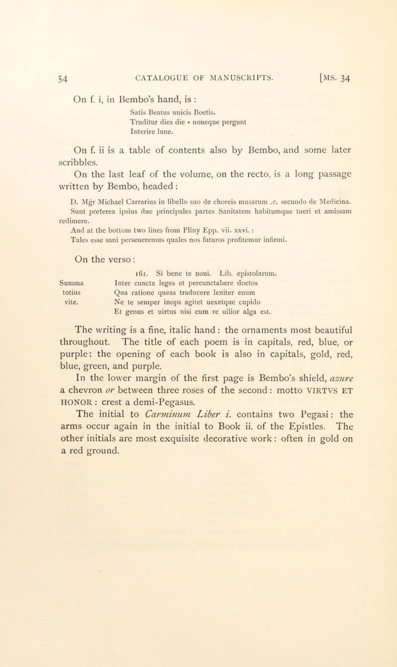 On f. i, in Bembo’s hand, is : Satis Beatus unicis Boetis. Truditur dies die • noueque pergunt Interire lune. On f. ii is a table of contents also by Bembo, and some later scribbles. On the last leaf of the volume, on the recto, is a long passage written by Bembo, headed : D. Mgr Michael Carrarius in libello suo de choreis musarum .c. secundo de Medicina. Sunt j^reterea ipsius due principales partes Sanitatem habitumque tueri et amissam redimere. And at the bottom two lines from Pliny Epp. vii. xxvi. : Tales esse sani perseueremus quales nos futuros profitemur infirmi. On the verso: i6i. Si bene te noui. Lib, epistolarum. Inter cuncta leges et percunctabere doctos Qua ratione queas traducere leniter euum Ne te semper inops agitet uexetque cupido Et genus et uirtus nisi cum re uilior alga est. The writing is a fine, italic hand: the ornaments most beautiful throughout. The title of each poem is in capitals, red, blue, or purple: the opening of each book is also in capitals, gold, red, blue, green, and purple. In the lower margin of the first page is Bembo’s shield, azure a chevron or between three roses of the second: motto VIRTVS ET HONOR : crest a demi-Pegasus. The initial to Carminum Liber i, contains two Pegasi: the arms occur again in the initial to Book ii. of the Epistles. The other initials are most exquisite decorative work: often in gold on a red ground. Summa totius vite.