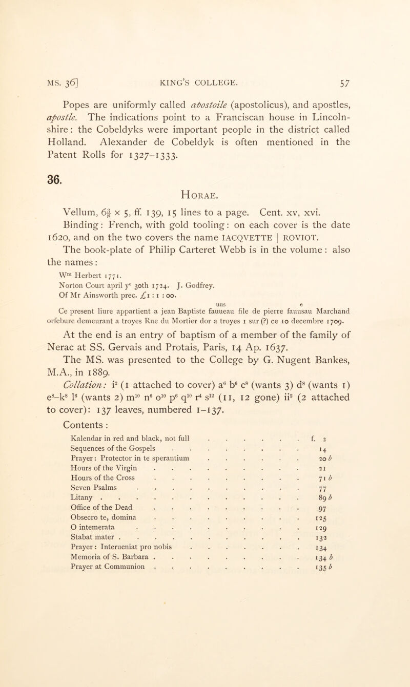Popes are uniformly called atiostoile (apostolicus), and apostles, apostle. The indications point to a Franciscan house in Lincoln- shire : the Cobeldyks were important people in the district called Holland. Alexander de Cobeldyk is often mentioned in the Patent Rolls for 1327-1333. Horae. Vellum, 6| x 5, fif. 139, 15 lines to a page. Cent, xv, xvi. Binding: French, with gold tooling: on each cover is the date 1620, and on the two covers the name lACQVETTE | ROVIOT. The book-plate of Philip Carteret Webb is in the volume : also the names: Herbert 1771. Norton Court april y® 30th i7'24. J. Godfrey. Of Mr Ainsworth prec. ^1:1: 00. uus e Ce present liure appartient a jean Baptiste fauueau file de pierre fauusau Marchand orfebure demeurant a troyes Rue du Mortier dor a troyes i sur (?) ce 10 decembre 1709. At the end is an entry of baptism of a member of the family of Nerac at SS. Gervais and Protais, Paris, 14 Ap. 1637. The MS. was presented to the College by G. Nugent Bankes, M.A., in 1889. Collation: P (i attached to cover) a^^ b® C (wants 3) d® (wants i) e®-k® P (wants 2) m“ n*^ o^*^ p® r^ s^^ (ii, 12 gone) iP (2 attached to cover): 137 leaves, numbered 1-137. Contents : Kalendar in red and black, not full . . . . . . f. 2 Sequences of the Gospels ........ 14 Prayer: Protector in te sperantium . . . . . . 'lob Hours of the Virgin ......... 21 Hours of the Cross . . . . . . . . . 71 Seven Psalms .......... 77 Litany ............ 89 Office of the Dead ......... 97 Obsecro te, domina . . . . . . . . . 125 O intemerata .......... 129 Stabat mater ........... 132 Prayer: Interueniat pro nobis . . . . . . . 134 Memoria of S. Barbara . . . . . . . . . 134 Prayer at Communion . . . . . . . . . i35<^
