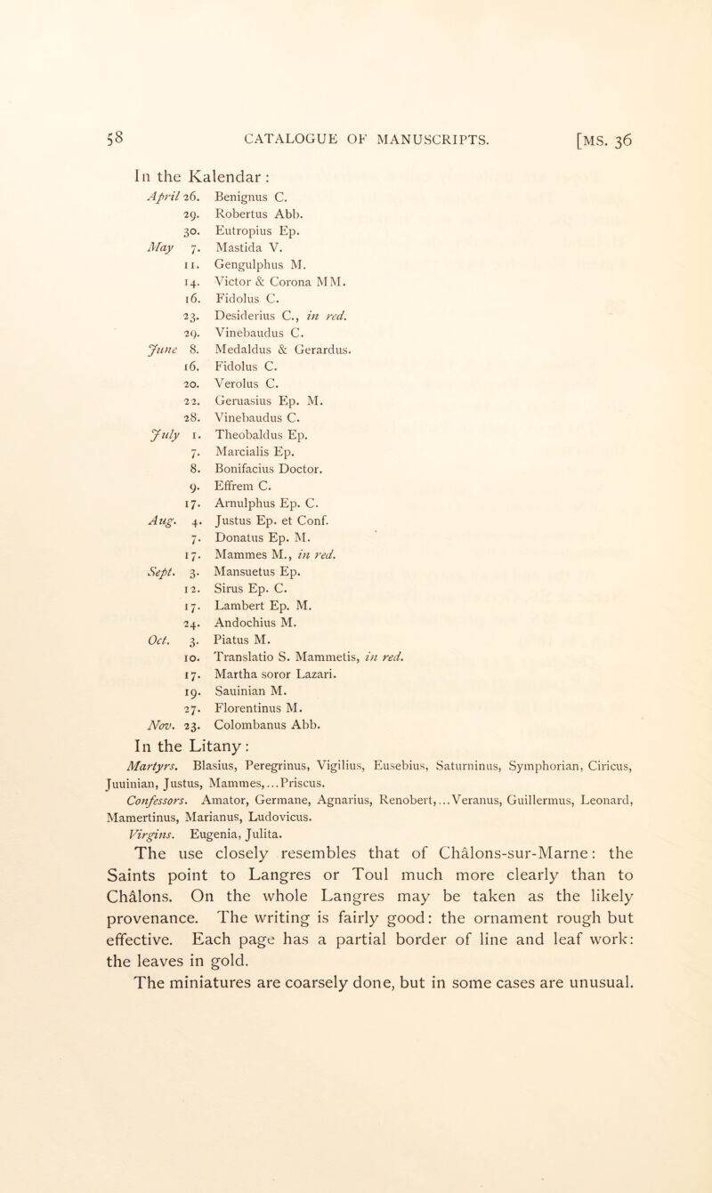 In the Kalendar : April 26. Benignus C. 29. Robertus Abb. 30- Eutropius Ep. May 7* Mastida V. II. Gengulphus M. 14. Victor & Corona MM. 16. Fidolus C. ^3- Desiderius C., in red. 29. Vinebaudus C. Jiuie 8. Medaldus & Gerardus. 16. Fidolus C. 20. Verolus C. 22. Geruasius Ep. M. 28. Vinebaudus C. July I. Theobaldus Ep. 7- Marcialis Ep. 8. Bonifacius Doctor. 9- Etfrem C. 17- Arnulphus Ep. C. Aug. 4- Justus Ep. et Conf. /• Donatus Ep. M. G- Mammes M., in red. Sept. 3- Mansuetus Ep. 12. Sirus Ep. C. G- Lambert Ep. M. 24. Andochius M. Oct. 3- Piatus M. 10. Translatio S. Mammetis, in red. G- Martha soror Lazari. 19. Sauinian M. 27. Florentinus M. Nov. 23- Colombanus Abb. In the Litany: Martyrs. Blasius, Peregrinus, Vigilius, Eusebius, Saturninus, Symphorian, Ciricus, Juuinian, Justus, Mammes,...Priscus. Confessors. Amator, Germane, Agnarius, Renobevt,...Veranus, Guillermus, Leonard, Mamertinus, Marianus, Ludovicus. Virgins. Eugenia, Julita. The use closely resembles that of Chalons-sur-Marne: the Saints point to Langres or Toul much more clearly than to Chalons. On the whole Langres may be taken as the likely provenance. The writing is fairly good: the ornament rough but effective. Each page has a partial border of line and leaf work: the leaves in gold. The miniatures are coarsely done, but in some cases are unusual.