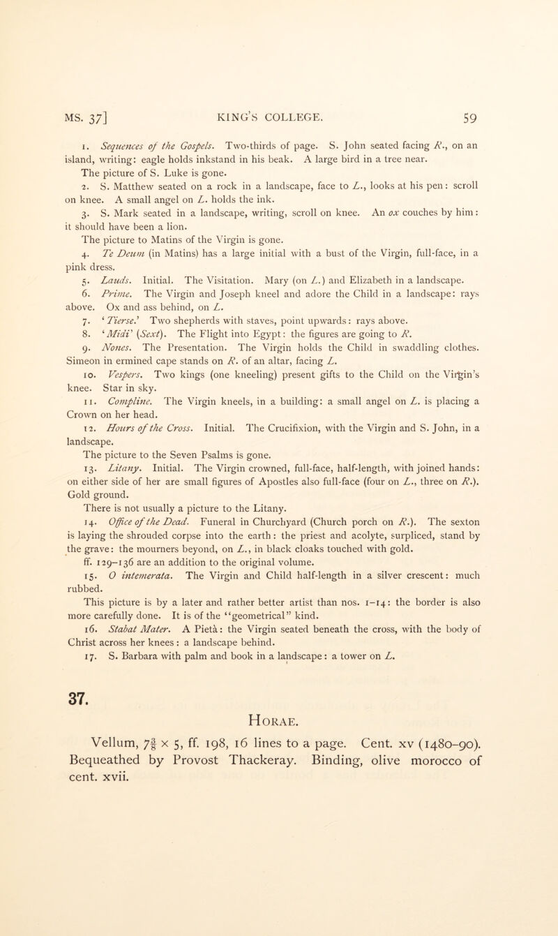 I. Sequences of the Gospels. Two-thirds of page. S. John seated facing Ah, on an island, writing: eagle holds inkstand in his beak. A large bird in a tree near. The picture of S. Luke is gone. ■2. S. Matthew seated on a rock in a landscape, face to Z., looks at his pen: scroll on knee. A small angel on L. holds the ink. 3. S. Mark seated in a landscape, writing, scroll on knee. An ox couches by him: it should have been a lion. The picture to Matins of the Virgin is gone. 4. Te Detim (in Matins) has a large initial with a bust of the Virgin, full-face, in a pink dress. 5. Lauds. Initial. The Visitation. Mary (on L.) and Elizabeth in a landscape. 6. Prime. The Virgin and Joseph kneel and adore the Child in a landscape: rays above. Ox and ass behind, on L. 7. ^ Tierse.’ Two shepherds with staves, point upwards: rays above. 8. ’’Midi' {Sext). The Flight into Egypt: the figures are going to R. 9. Nones. The Presentation. The Virgin holds the Child in swaddling clothes. Simeon in ermined cape stands on R. of an altar, facing L, 10. Vespers. Two kings (one kneeling) present gifts to the Child on the Vii^in’s knee. Star in sky. II. Compline. The Virgin kneels, in a building: a small angel on L, is placing a Crown on her head. 12. Hours of the Cross. Initial. The Crucifixion, with the Virgin and S. John, in a landscape. The picture to the Seven Psalms is gone. 13. Litany. Initial. The Virgin crowned, full-face, half-length, with joined hands: on either side of her are small figures of Apostles also full-face (four on Z., three on R.). Gold ground. There is not usually a picture to the Litany. 14. Office of the Dead. Funeral in Churchyard (Church porch on R.). The sexton is laying the shrouded corpse into the earth : the priest and acolyte, surpliced, stand by the grave: the mourners beyond, on Z., in black cloaks touched with gold. ff. 129-136 are an addition to the original volume. 15. O intemerata. The Virgin and Child half-length in a silver crescent: much rubbed. This picture is by a later and rather better artist than nos. 1-14: the border is also more carefully done. It is of the “geometrical” kind. 16. Stab at Mater. A Pieta: the Virgin seated beneath the cross, with the body of Christ across her knees : a landscape behind. 17. S. Barbara with palm and book in a landscape : a tower on Z. 37. Horae. Vellum, 7f X 5, ff. 198, 16 lines to a page. Cent, xv (1480-90). Bequeathed by Provost Thackeray. Binding, olive morocco of cent. xvii.