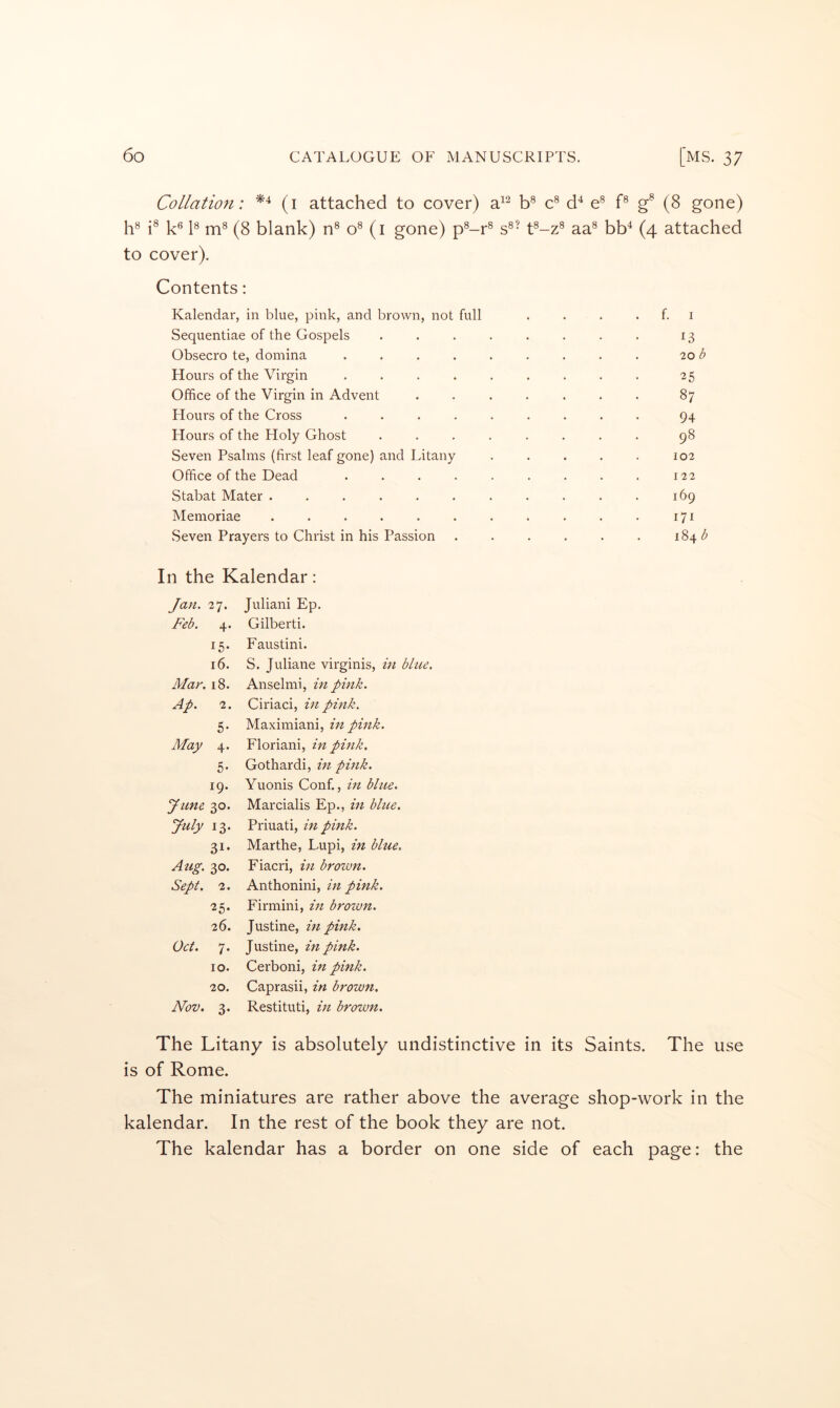 Collatio7i: (i attached to cover) a^^ b® c^ e® f® (8 gone) h® k® k (8 blank) n® o® (i gone) p^-r® s^’ t®-z® aa® bb^ (4 attached to cover). Contents: Kalendar, in blue, pink, and brown, not full . f. I Sequentiae of the Gospels .... 13 Obsecro te, domina ..... 20 b Hours of the Virgin ..... 25 Office of the Virgin in Advent . . . . 87 Hours of the Cross ..... 94 Hours of the Holy Ghost .... . . . . 98 Seven Psalms (first leaf gone) and Litany 102 Office of the Dead ..... 122 Stabat Mater ....... 169 Memoriae ....... 171 Seven Prayers to Christ in his Passion 184^ In the Kalendar: Jan. 27. Juliani Ep. Feb. 4. Gilberti. la- Faustini. id. S. Juliane virginis, in blue. 00 Anselmi, in pink. Ap. 2. Ciriaci, in pink. 5- Maximiani, in pink. May 4. Floriani, in pink. 5- Gothardi, in pmk. 19. Yuonis Conf., in blue. June 30. Marcialis Ep., in bhce. July 13. Priuati, in pink. 31- Marthe, Lupi, in blue. Atig. 30. Fiacri, in brotvn. Sept. 2. Anthonini, in pink. 25. Firniini, m brown. 26. Justine, in pink. Oct. 7. Justine, in pink. 10. Cerboni, in pink. 20. Caprasii, in brown. Nov. 3. Restituti, hi brown. The Litany is absolutely undistinctive in its Saints. The use is of Rome. The miniatures are rather above the average shop-work in the kalendar. In the rest of the book they are not. The kalendar has a border on one side of each page: the