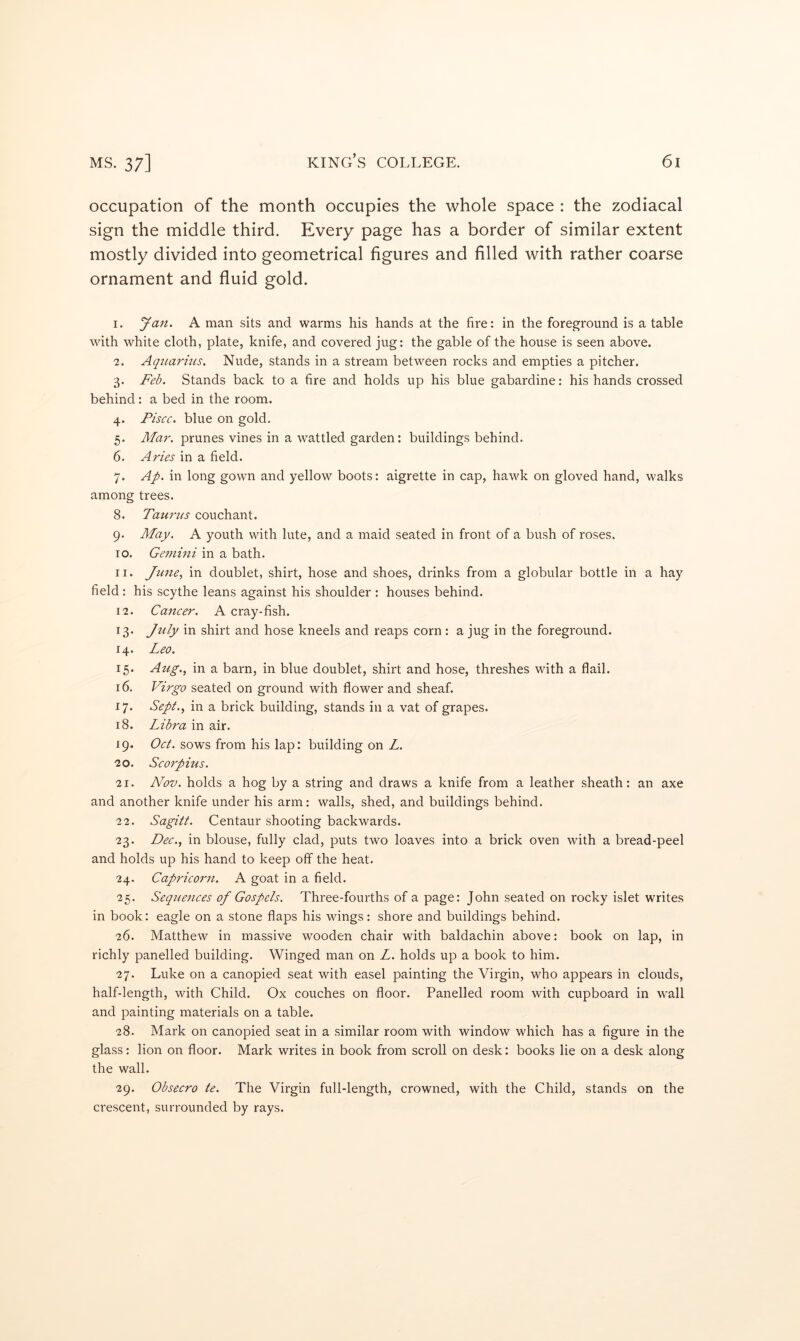 occupation of the month occupies the whole space : the zodiacal sign the middle third. Every page has a border of similar extent mostly divided into geometrical figures and filled with rather coarse ornament and fluid gold. 1. Jan, A man sits and warms his hands at the fire: in the foreground is a table with white cloth, plate, knife, and covered jug: the gable of the house is seen above. 2. Aqiuirins. Nude, stands in a stream between rocks and empties a pitcher. 3. Feb. Stands back to a fire and holds up his blue gabardine: his hands crossed behind: a bed in the room. 4. Piscc. blue on gold. 5. Mar. prunes vines in a wattled garden: buildings behind. 6. Aries in a field. 7. Ap. in long gown and yellow boots: aigrette in cap, hawk on gloved hand, walks among trees. 8. Taurtis couchant. 9. May. A youth with lute, and a maid seated in front of a bush of roses. 10. Gemini in a bath. 11. Jime^ in doublet, shirt, hose and shoes, drinks from a globular bottle in a hay field : his scythe leans against his shoulder : houses behind. 12. Cancer. A cray-fish. 13. July in shirt and hose kneels and reaps corn : a jug in the foreground. 14. Leo. 15. Aug., in a barn, in blue doublet, shirt and hose, threshes with a flail. 16. Virgo seated on ground with flower and sheaf. 17. Sept., in a brick building, stands in a vat of grapes. 18. Libra in air. 19. Oct. sows from his lap: building on L. 20. Scorpius. 21. Nov. holds a hog by a string and draws a knife from a leather sheath: an axe and another knife under his arm: walls, shed, and buildings behind. 22. Sagitt. Centaur shooting backwards. 23. Dec., in blouse, fully clad, puts two loaves into a brick oven with a bread-peel and holds up his hand to keep off the heat. 24. Capricorn. A goat in a field. 25. Sequences of Gospels. Three-fourths of a page: John seated on rocky islet writes in book: eagle on a stone flaps his wings: shore and buildings behind. 26. Matthew in massive wooden chair with baldachin above: book on lap, in richly panelled building. Winged man on L. holds up a book to him. 27. Luke on a canopied seat with easel painting the Virgin, who appears in clouds, half-length, with Child. Ox couches on floor. Panelled room with cupboard in wall and painting materials on a table. 28. Mark on canopied seat in a similar room with window which has a figure in the glass: lion on floor. Mark writes in book from scroll on desk: books lie on a desk along the wall. 29. Obsecro te. The Virgin full-length, crowned, with the Child, stands on the crescent, surrounded by rays.