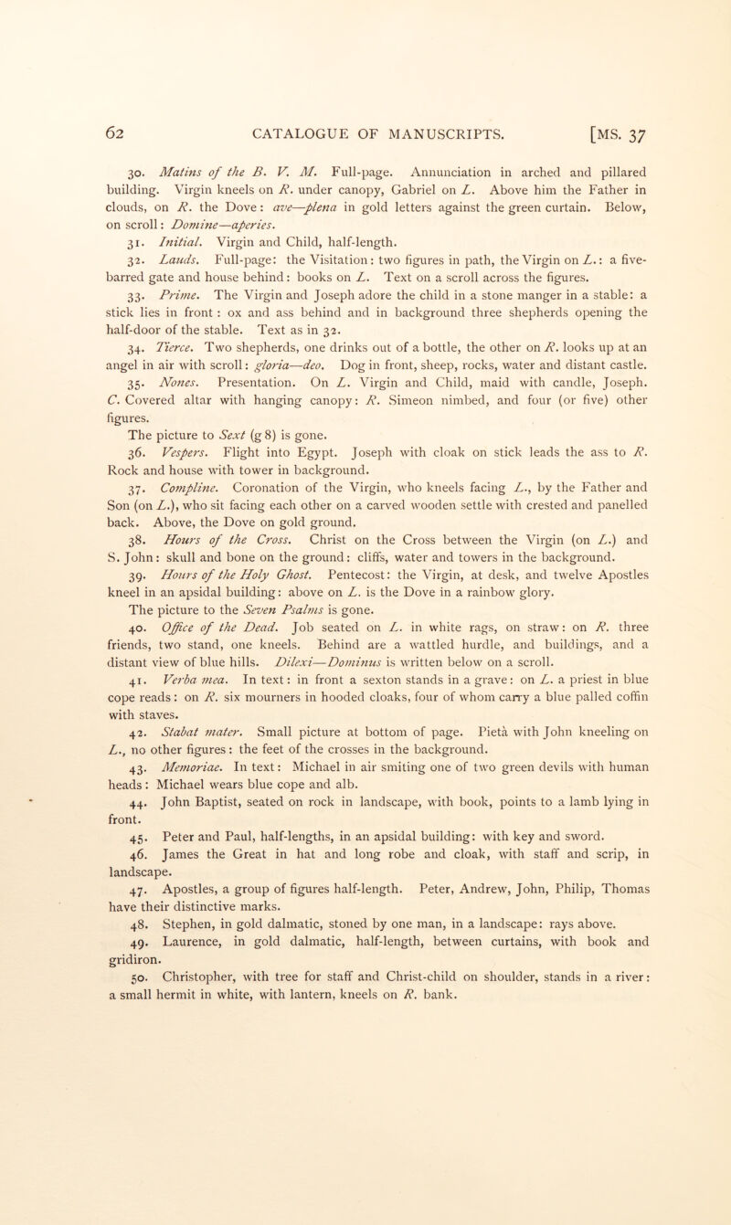 30. Matins of the B. V. M. Full-page. Annunciation in arched and pillared building. Virgin kneels on B. under canopy, Gabriel on Z. Above him the Father in clouds, on R. the Dove: ave—plena in gold letters against the green curtain. Below, on scroll: Doniine—aperies. 31. Initial. Virgin and Child, half-length. 32. Lauds. Full-page: the Visitation: two figures in path, the Virgin onZ.: a five- barred gate and house behind: books on L. Text on a scroll across the figures. 33. Prime. The Virgin and Joseph adore the child in a stone manger in a stable: a stick lies in front : ox and ass behind and in background three shepherds opening the half-door of the stable. Text as in 32. 34. Tierce. Two shepherds, one drinks out of a bottle, the other on R. looks up at an angel in air with scroll: gloria—deo. Dog in front, sheep, rocks, water and distant castle. 35. Nones. Presentation. On L. Virgin and Child, maid with candle, Joseph. C. Covered altar with hanging canopy: R. Simeon nimbed, and four (or five) other figures. The picture to Sext (g 8) is gone. 36. Vespers. Flight into Egypt. Joseph with cloak on stick leads the ass to R. Rock and house with tower in background. 37. Compline. Coronation of the Virgin, who kneels facing Z., by the Father and Son (on Z.), who sit facing each other on a carved wooden settle with crested and panelled back. Above, the Dove on gold ground. 38. Hours of the Cross. Christ on the Cross between the Virgin (on Z.) and S. John: skull and bone on the ground: cliffs, water and towers in the background. 39. Hours of the Holy Ghost. Pentecost: the Virgin, at desk, and twelve Apostles kneel in an apsidal building: above on Z. is the Dove in a rainbow glory. The picture to the Seven Psalms is gone. 40. Office of the Dead. Job seated on Z. in white rags, on straw: on R. three friends, two stand, one kneels. Behind are a wattled hurdle, and buildings, and a distant view of blue hills. Dilexi—Dominus is written below on a scroll. 41. Verba mea. In text: in front a sexton stands in a grave: on Z. a priest in blue cope reads: on R. six mourners in hooded cloaks, four of whom carry a blue palled coffin with staves. 42. Stabat 7nater. Small picture at bottom of page. Pieta with John kneeling on Z., no other figures : the feet of the crosses in the background. 43. Memoriae. In text: Michael in air smiting one of two green devils with human heads: Michael wears blue cope and alb. 44. John Baptist, seated on rock in landscape, with book, points to a lamb lying in front. 45. Peter and Paul, half-lengths, in an apsidal building: with key and sword. 46. James the Great in hat and long robe and cloak, with staff and scrip, in landscape. 47. Apostles, a group of figures half-length. Peter, Andrew, John, Philip, Thomas have their distinctive marks. 48. Stephen, in gold dalmatic, stoned by one man, in a landscape: rays above. 49. Laurence, in gold dalmatic, half-length, between curtains, with book and gridiron. 50. Christopher, with tree for staff and Chidst-child on shoulder, stands in a river: a small hermit in white, with lantern, kneels on R. bank.