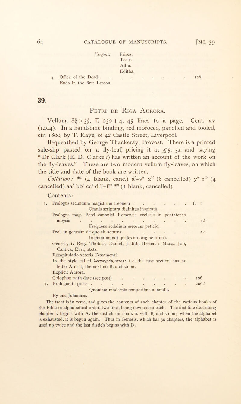 Virgins. 4. Office of the Dead . Ends in the first Lesson. Prisca. Tecla. Afifra. Editha. 126 39. Petri de Riga Aurora. Vellum, 8| x 5|, ff. 232 -f- 4, 45 lines to a page. Cent, xv (1404). In a handsome binding, red morocco, panelled and tooled, cir. 1800, by T. Kaye, of 42 Castle Street, Liverpool. Bequeathed by George Thackeray, Provost. There is a printed sale-slip pasted on a fly-leaf, pricing it at 5*^- saying “ Dr Clark (E. D. Clarke ?) has written an account of the work on the fly-leaves.” These are two modern vellum fly-leaves, on which the title and date of the book are written. Collation; (4 blank, canc.) a®-v® (8 cancelled) y^ (4 cancelled) aa® bb® cc® dd®-ff® (i blank, cancelled). Contents: 1. Prologus secundum magistrum Leonem . . . . . . f. r Omnis scriptura diuinitus inspirata. Prologus mag. Petri canonici Remensis ecclesie in pentateuco moysis ........... i i? Frequens sodalium meorum peticio. Prol. in genesim de quo sit acturus ...... 2 <7 Inicium mundi quales ab origine prima. Genesis, iv Reg., Thobias, Daniel, Judith, Hester, i Macc., Job, Cantica, Evv., Acts. Recapitulatio veteris Testamenti. In the style called XeLTroypdixfxaTos: i. e. the first section has no letter A in it, the next no B, and so on. Explicit Aurora. Colophon with date (see post) ....... 206 2. Prologue in prose .......... 206/; Quoniam modernis temporibus nonnulli. By one Johannes. The tract is in verse, and gives the contents of each chapter of the various books of the Bible in alphabetical order, two lines being devoted to each. The first line describing chapter i. begins with A, the distich on chap. ii. with B, and so on; when the alphabet is exhausted, it is begun again. Thus in Genesis, which has 50 chapters, the alphabet is used up twice and the last distich begins with D.