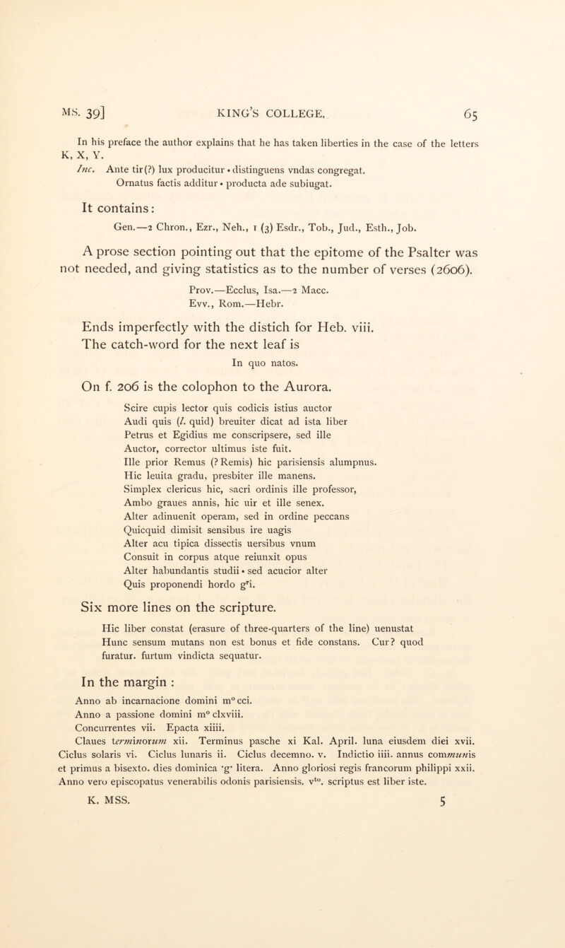 In his preface the author explains that he has taken liberties in the case of the letters K, X, Y. hic. Ante tir(?) lux producitur • distinguens vndas congregat. Ornatus factis additur* producta ade subiugat. It contains: Gen.—2 Chron., Ezr., Neh., i (3) Esdr., Tob., Jud., Esth., Job. A prose section pointing out that the epitome of the Psalter was not needed, and giving statistics as to the number of verses (2606). Prov.—Ecclus, Isa.—2 Macc. Evv., Rom.—Hebr. Ends imperfectly with the distich for Heb. viii. The catch-word for the next leaf is In quo natos. On f 206 is the colophon to the Aurora. Scire cupis lector quis codicis istius auctor Audi quis (/. quid) breuiter dicat ad ista liber Petrus et Egidius me conscripsere, sed ille Auctor, corrector ultimus iste fuit. Ille prior Remus (? Remis) hic parisiensis alumpnus. Hic leuita gradu, presbiter ille manens. Simplex clericus hic, sacri ordinis ille professor, Ambo graues annis, hic uir et ille senex. Alter adinuenit operam, sed in ordine peccans Quicquid dimisit sensibus ire uagis Alter acu tipica dissectis uersibus vnum Consult in corpus atque reiunxit opus Alter habundantis studii • sed acucior alter Quis proponendi hordo g’’!. Six more lines on the scripture. Hic liber constat (erasure of three-quarters of the line) uenustat Hunc sensum mutans non est bonus et fide constans. Cur? quod furatur. furtum vindicta sequatur. In the margin : Anno ab incarnacione domini m®cci. Anno a passione domini m® clxviii. Concurrentes vii. Epacta xiiii. Claues iernnnoxttm xii. Terminus pasche xi Kal. April, luna eiusdem diei xvii. Ciclus Solaris vi. Ciclus lunaris ii. Ciclus decemno. v. Indictio iiii. annus coTcvmtmxs, et primus a bisexto, dies dominica ’g* litera. Anno gloriosi regis francorum philippi xxii. Anno vero episcopatus venerabilis odonis parisiensis. scriptus est liber iste. K. MSS. 5