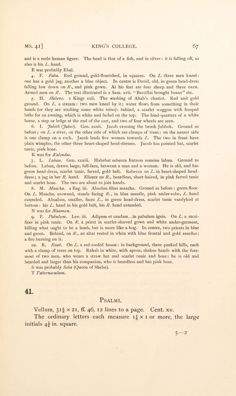 and is a nude human figure. The head is that of a fish, and in silver: it is falling off, as also is his L. hand. E was probably Ebal. 4. F. Faba. Red ground, gold-flourished, in squares. On L. three men kneel: one has a gold jug, another a blue object. In centre is David, old, in green head-dress falling low down on R.^ and pink gown. At his feet are four sheep and three oxen. Armed men on R, The text illustrated is 2 Sam. xvii. “ Barzillai brought beans” etc. 5. H. Habene. 2 Kings xxii. The washing of Ahab’s chariot. Red and gold ground. On L. a stream: two men kneel by it; water flows from something in their hands (or they are washing some white reins): behind, a scarlet waggon with hooped laths for an awning, which is white and furled on the top. The hind-quarters of a white horse, a step or ledge at the end of the cart, and two of four wheels are seen. 6. I. Jabeth {Jaboc), Gen. xxxii. Jacob crossing the brook Jabbok. Ground as before; on Z. a river, on the other side of which are clumps of trees: on the nearer side is one clump on a rock. Jacob leads five women towards Z. The two in front have plain wimples, the other three heart-shaped head-dresses. Jacob has pointed hat, scarlet tunic, pink hose. K was for Kalendae. 7. L. Laban. Gen. xxxiii. Habebat rebecca fratrem nomine laban. Ground as before. Laban, drawn large, full-face, between a man and a woman. He is old, and has green head-dress, scarlet tunic, furred, gold belt. Rebecca on Z. in heart-shaped head- dress; a jug in her R. hand. Eliezer on 7?., beardless, short-haired, in pink furred tunic and scarlet hose. The two are about to join hands. 8. M. Maacha. 2 Reg. iii. Absolon filius maacha. Ground as before : green floor. On Z. Maacha, crowned, stands facing R., in blue mantle, pink under-robe, Z. hand extended. Absalom, smaller, faces Z., in green head-dress, scarlet tunic vandyked at bottom : his Z. hand in his gold belt, his R. hand extended. N was for Naaman. 9. P. Pabulum. Lev. iii. Adipem et caudam...in pabulum ignis. On Z. a sacri- ficer in pink tunic. On R. a priest in scarlet-sleeved gown and white under-garment, killing what ought to be a lamb, but is more like a hog. In centre, two priests in blue and green. Behind, on R., an altar vested in white with blue frontal and gold reredos: a fire burning on it. 10. R. Raab. On Z. a red-roofed house: in background, three peaked hills, each with a clump of trees on top. Rahab in white, with apron, shakes hands with the fore- most of two men, who wears a straw hat and scarlet tunic and hose: he is old and bearded and larger than his companion, who is beardless and has pink hose. S was probably Saba (Queen of Sheba). T Tabernaculuni. 41. PSALMI. Vellum, 3if X 21, ff. 46, 12 lines to a page. Cent. xv. The ordinary letters each measure x i or more, the large initials 4J in. square.