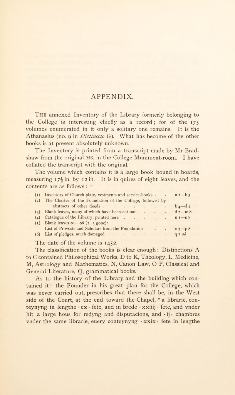 APPENDIX. The annexed Inventory of the Library formerly belonging to the College is interesting chiefly as a record ; for of the 175 volumes enumerated in it only a solitary one remains. It is the Athanasius (no. 9 in Distinccio G). What has become of the other books is at present absolutely unknown. The Inventory is printed from a transcript made by Mr Brad- shaw from the original MS. in the College Muniment-room. I have collated the transcript with the original. The volume which contains it is a large book bound in boards, measuring 17^ in. by 12 in. It is in quires of eight leaves, and the contents are as follows : (1) Inventory of Church plate, vestments and service-books . (2) The Charter of the Foundation of the College, followed by abstracts of other deeds ....... (3) Blank leaves, many of which have been cut out (4) Catalogue of the Library, printed here . . . . . (5) Blank leaves 01—06 (2, 3 gone); List of Provosts and Scholars from the Foundation (6) List of pledges, much damaged ...... a 2—b 3 b 4—d I d 2—m 8 n I—n 8 07—p 8 q 2 The date of the volume is 1452. The classification of the books is clear enough : Distinctions A to C contained Philosophical Works, D to K, Theology, L, Medicine, M, Astrology and Mathematics, N, Canon Law, O P, Classical and General Literature, Q, grammatical books. As to the history of the Library and the building which con- tained it: the Founder in his great plan for the College, which was never carried out, prescribes that there shall be, in the West side of the Court, at the end toward the Chapel, “ a librarie, con- teynyng in lengthe • cx • fete, and in brede • xxiiij • fete, and vnder hit a large hous for redyng and disputacions, and • ij • chambres vnder the same librarie, euery conteynyng • xxix • fete in lengthe