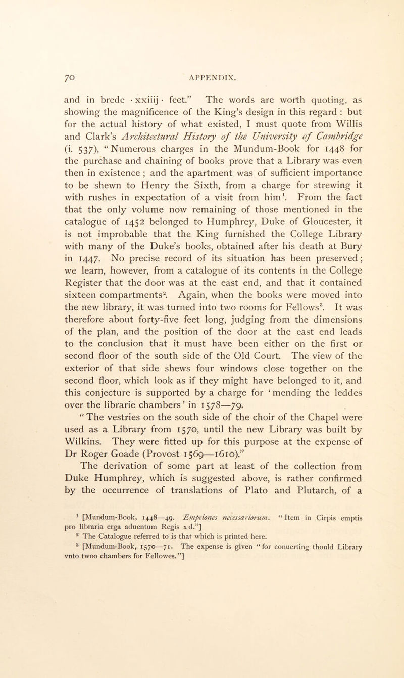 and in brede • xxiiij • feet.” The words are worth quoting, as showing the magnificence of the King’s design in this regard : but for the actual history of what existed, I must quote from Willis and Clark’s Architectural History of the University of Cambridge (i. 537), “Numerous charges in the Mundum-Book for 1448 for the purchase and chaining of books prove that a Library was even then in existence ; and the apartment was of sufficient importance to be shewn to Henry the Sixth, from a charge for strewing it with rushes in expectation of a visit from him\ From the fact that the only volume now remaining of those mentioned in the catalogue of 1452 belonged to Humphrey, Duke of Gloucester, it is not improbable that the King furnished the College Library with many of the Duke’s books, obtained after his death at Bury in 1447. No precise record of its situation has been preserved; we learn, however, from a catalogue of its contents in the College Register that the door was at the east end, and that it contained sixteen compartments^. Again, when the books were moved into the new library, it was turned into two rooms for Fellows^ It was therefore about forty-five feet long, judging from the dimensions of the plan, and the position of the door at the east end leads to the conclusion that it must have been either on the first or second floor of the south side of the Old Court. The view of the exterior of that side shews four windows close together on the second floor, which look as if they might have belonged to it, and this conjecture is supported by a charge for ‘mending the leddes over the librarie chambers’ in 1578—79. “ The vestries on the south side of the choir of the Chapel were used as a Library from 1570, until the new Library was built by Wilkins. They were fitted up for this purpose at the expense of Dr Roger Goade (Provost 1569—1610).” The derivation of some part at least of the collection from Duke Humphrey, which is suggested above, is rather confirmed by the occurrence of translations of Plato and Plutarch, of a ^ [Mundum-Book, 1448—49. Empciones necessarioruin. “ Item in Cirpis emptis pro libraria erga aduentum Regis xd.”] The Catalogue referred to is that which is printed here. ^ [Mundum-Book, 1570—71. The expense is given “for conuerting thould Library vnto twoo chambers for Fellowes.”]
