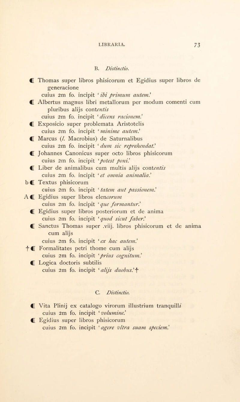 B. Distinctio. tr Thomas super libros phisicorum et Egidius super libros de generacione cuius 2m fo. incipit ‘ ibi primu^n autem! C Albertus magnus libri metallorum per modum comenti cum pluribus alijs covitentis cuius 2m fo. incipit ' dicens racionem! C Exposicio super problemata Aristotelis cuius 2m fo. incipit ‘ mmime autem^ C Marcus (/. Macrobius) de Saturnalibus cuius 2m fo. incipit ‘ dum sic reprehendat' C Johannes Canonicus super octo libros phisicorum cuius 2m fo. incipit 'potest poni! C Liber de animalibus cum multis alijs con\.entis cuius 2m fo. incipit ‘ et omnia animaliai bC Textus phisicorum cuius 2m fo. incipit ‘ tatem ant passionem! AC Egidius super libros d[QV\conim cuius 2m fo. incipit ' qne formantnr! C Egidius super libros posteriorum et de anima cuius 2m fo. incipit ‘ quod sicut faber^ C Sanctus Thomas super .viij. libros phisicorum et de anima cum alijs cuius 2m fo. incipit 'ex hac autem! tc Formalitates petri thome cum alijs cuius 2m fo. incipit 'prizes cognituzni C Logica doctoris subtilis cuius 2m fo. incipit 'alijs dieobusl\ C. Distinctio. C Vita Plinij ex catalogo virorum illustrium tranquill/ cuius 2m fo. incipit ‘ volumine! C Egidius super libros phisicorum cuius 2m fo. incipit ‘ agere vltz'a suazn specieml