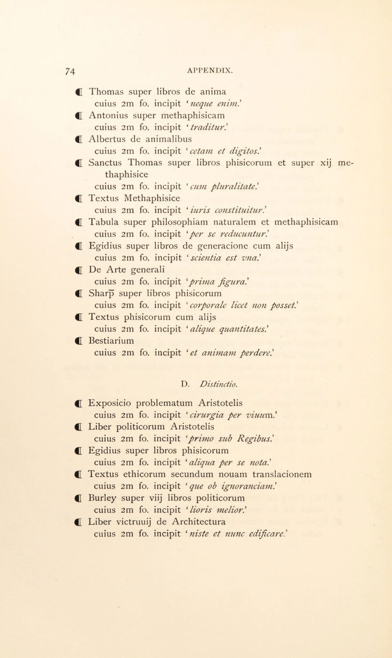 C Thomas super libros de anima cuius 2m fo. incipit ^ neque enim' C Antonius super methaphisicam cuius 2m fo. incipit ' traditur! C Albertus de animalibus cuius 2m fo. incipit ' cetani et digitos! C[ Sanctus Thomas super libros phisicorum et super xij me- thaphisice cuius 2m fo. incipit ‘ami pluralitate! C Textus Methaphisice cuius 2m fo. incipit ‘ iuris constituitur! C Tabula super philosophiam naturalem et methaphisicam cuius 2m fo. incipit ‘per se rediicuntiirl C Egidius super libros de generacione cum alijs cuius 2m fo. incipit ‘scieritia est vna' €I De Arte generali cuius 2m fo. incipit ‘prima jigura! il Sharp super libros phisicorum cuius 2m fo. incipit ‘corporate licet non posset! C Textus phisicorum cum alijs cuius 2m fo. incipit ‘ alique quantitates! C Bestiarium cuius 2m fo. incipit ‘ et animam perdere! D. Distinctio. C Exposicio problematum Aristotelis cuius 2m fo. incipit ‘ cirurgia per viuum! C Liber politicorum Aristotelis cuius 2m fo. incipit ‘primo sub Regibus! C Egidius super libros phisicorum cuius 2m fo. incipit ‘ aliqua per se nota! C Textus ethicorum secundum nouam translacionem cuius 2m fo. incipit ‘ que ob ignoranciam! C Burley super viij libros politicorum cuius 2m fo. incipit ‘ lioris melior! C Liber victruuij de Architectura cuius 2m fo. incipit ‘ niste et nunc edificare!