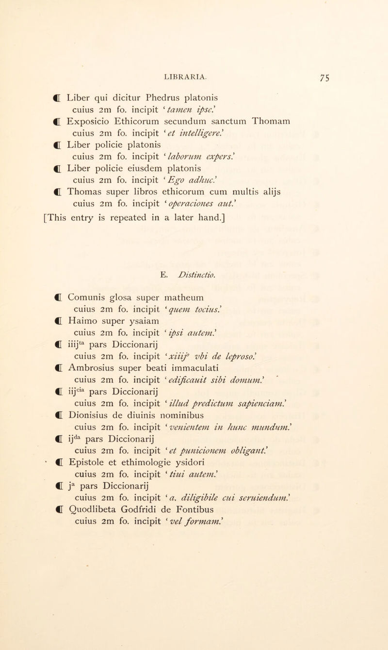 C Liber qui dicitur Phedrus platonis cuius 2m fo. incipit ‘ tamen ipse' C Exposicio Ethicorum secundum sanctum Thomam cuius 2m fo. incipit ' et intelligere! C Liber policie platonis cuius 2m fo. incipit ‘ labonim expersi C Liber policie eiusdem platonis cuius 2m fo. incipit ‘ Ego adimc! C Thomas super libros ethicorum cum multis alijs cuius 2m fo. incipit ^ operaciones aut' [This entry is repeated in a later hand.] E. Distinctio. C Comunis glosa super matheum cuius 2m fo. incipit 'quern tocius! C Haimo super ysaiam cuius 2m fo. incipit ‘ ipsi autem! C iiij‘ pars Diccionarij cuius 2m fo. incipit ' xiiif vbi de leprosoi C Ambrosius super beati immaculati cuius 2m fo. incipit ' edifieauit sibi domum.' €I iij- pars Diccionarij cuius 2m fo. incipit ‘ illud predictum sapienciam! C Dionisius de diuinis nominibus cuius 2m fo. incipit ‘ venienteni in kune mundum! C ij^^ pars Diccionarij cuius 2m fo. incipit ' et punicionem obligant! ' C Epistole et ethimologie ysidori cuius 2m fo. incipit ‘ tiui autem! C g pars Diccionarij cuius 2m fo. incipit 'a. diligibile cui seruiendum! C Quodlibeta Godfridi de Fontibus cuius 2m fo. incipit ' vel formam!