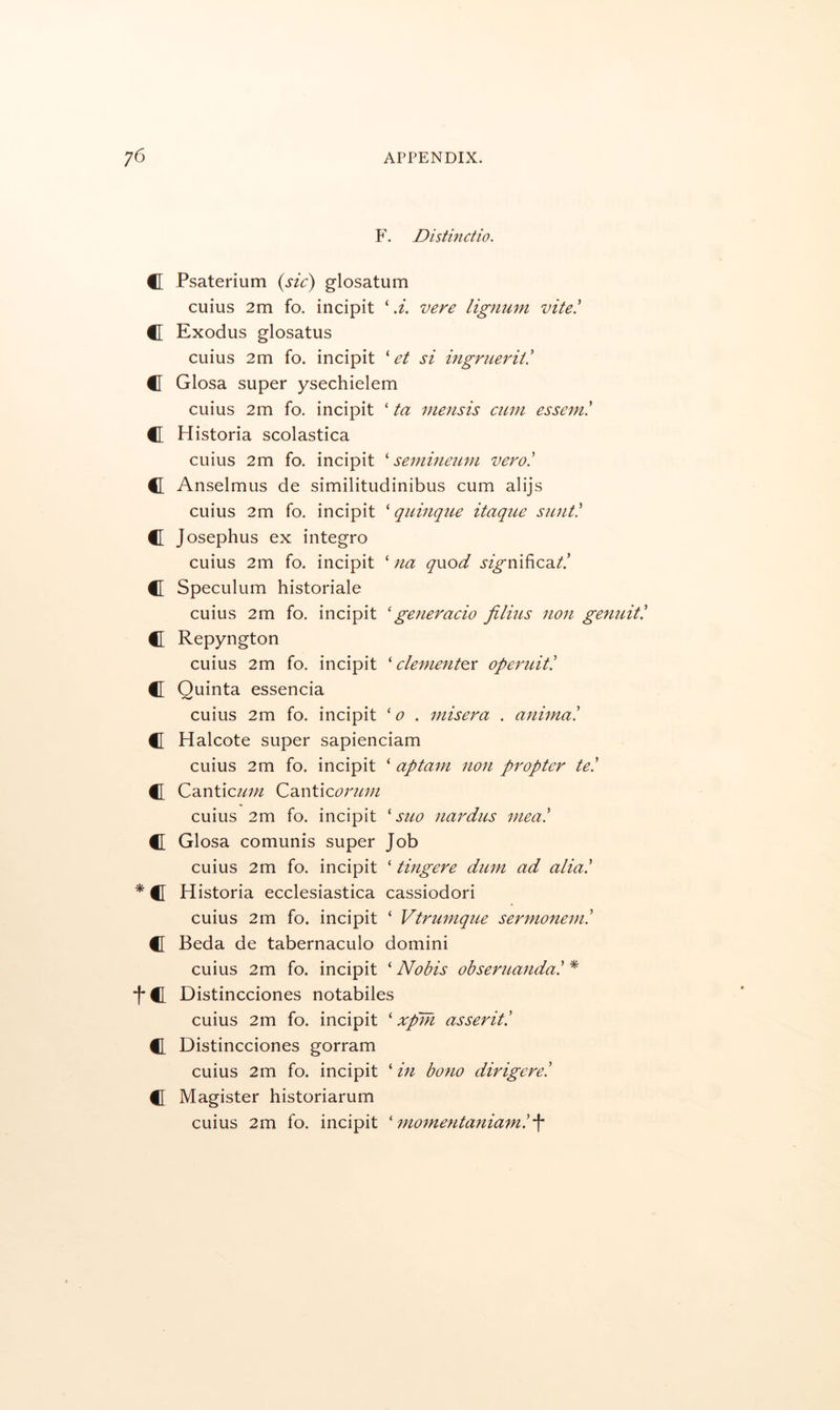 F. Distinctio. C Psaterium {sic) glosatum cuius 2m fo. incipit ‘ d. vere lignum vite! C Exodus glosatus cuius 2m fo. incipit V/ si ingriierii! C Glosa super ysechielem cuius 2m fo. incipit ‘ ta niensis cum esseml C Historia scolastica cuius 2m fo. incipit semineicm verol C Anselmus de similitudinibus cum alijs cuius 2m fo. incipit ^ quinque itaque suntl C Josephus ex integro cuius 2m fo. incipit ‘ na qwod sigm^cdit! C Speculum historiale cuius 2m fo. incipit 'generado jilius non genuitl #1 Repyngton cuius 2m fo. incipit ' clement^x operuitl C Quinta essencia cuius 2m fo. incipit 'o . misera . animal Halcote super sapienciam cuius 2m fo. incipit ‘ aptam non propter tel C[ Cantic^/;;^ Canticf^r//;;/ cuius 2m fo. incipit ^ suo nardus meal C Glosa comunis super Job cuius 2m fo. incipit ‘ tingere dum ad alial * C Historia ecclesiastica cassiodori cuius 2m fo. incipit ‘ Vtru7nque sermoneml f[ Beda de tabernaculo domini cuius 2m fo. incipit ‘ Nobis obseruandal * t€I Distincciones notabiles cuius 2m fo. incipit ‘ xpm asseritl CL Distincciones gorram cuius 2m fo. incipit ‘ in bono dirigerel CL Magister historiarum