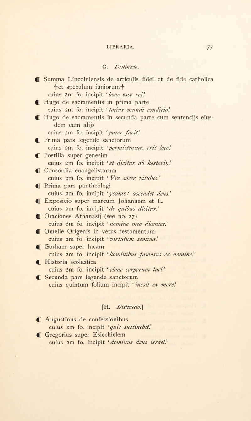 G. Distinccio. C Summa Lincolniensis de articulis fidei et de fide catholica •f*et speculum iuniorum‘|‘ cuius 2m fo. incipit ‘ bene esse rei! C Hugo de sacramentis in prima parte cuius 2m fo. incipit ‘ toeins mtindi condicio! C Hugo de sacramentis in secunda parte cum sentencijs eius- dem cum alijs cuius 2m fo. incipit '‘pater faeit! C Prima pars legende sanctorum cuius 2m fo. incipit 'permittentur. erit loco! C Postilla super genesim cuius 2m fo. incipit ' et dicitnr ab hostorin! C Concordia euangelistarum cuius 2m fo. incipit ‘ Vre sacer vitulus! C Prima pars pantheologi cuius 2m fo. incipit 'ysaias f ascendet dens! C Exposicio super marcum Johannem et L. cuius 2m fo. incipit ' de quibus dicitnr! C Oraciones Athanasij (see no. 27) cuius 2m fo. incipit ‘ nomine meo dicentes! tr Omelie Origenis in vetus testamentum cuius 2m fo. incipit ‘ virtntnm semina! C Gorham super lucam cuius 2m fo. incipit ' hominibns famosus ex nomine! C Historia scolastica cuius 2m fo. incipit ‘ done corpornm Inci! f[ Secunda pars legende sanctorum cuius quintum folium incipit ‘ inssit ex more! [H. Distinccio !\ C Augustinus de confessionibus cuius 2m fo. incipit ' quis sustinebit! C Gregorius super Esiechielem cuius 2m fo. incipit ' dominus dens israel!
