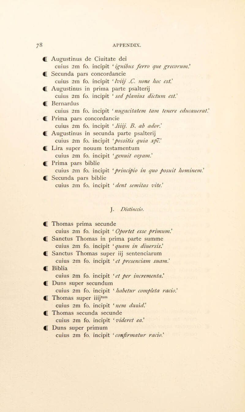 C Augustinus de Ciuitate dei cuius 2m fo. incipit ‘ ignibus ferro que greconmi! C Secunda pars concordancie cuius 2m fo. incipit ' Iviij .C. none hoc est! C Augustinus in prima parte psalterij cuius 2m fo. incipit ‘ sed planms dicttim est! C Bernardus cuius 2m fo. incipit ‘ nugacitatem tarn tenere edjicanerat! C Prima pars concordancie cuius 2m fo. incipit ' .liiij. B. ab ador! C Augustinus in secunda parte psalterij cuius 2m fo. incipit 'possitis quia xp'c! C Lira super nouum testamentum cuius 2m fo. incipit 'germit osyain! f[ Prima pars biblie cuius 2m fo. incipit principio in quo posuit horninem! C Secunda pars biblie cuius 2m fo. incipit 'dent semitas vite! J. Distmccio. C Thomas prima secunde cuius 2m fo. incipit ‘ Oportet esse primum! C Sanctus Thomas in prima parte summe cuius 2m fo. incipit ‘ quam in diuersis! C Sanctus Thomas super iij sentenciarum cuius 2m fo. incipit ' et prese7iciain suani! tl Biblia cuius 2m fo. incipit ' et per incrementa! C Duns super secundum cuius 2m fo. incipit ‘ habetur completa i^acio! C Thomas super iiij*'^' cuius 2m fo. incipit ‘ nem dsLuld! C Thomas secunda secunde cuius 2m fo. incipit ‘ videret ea! C[ Duns super primum cuius 2m fo. incipit ' confirmatur racio!