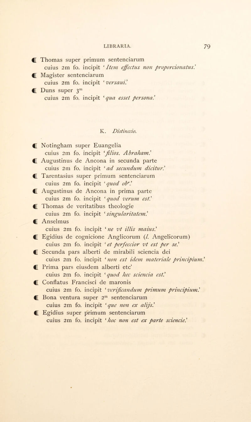 C Thomas super primum sentenciarum cuius 2m fo. incipit 'Item ejfectus non proporcionatusl C Magister sentenciarum cuius 2m fo. incipit ' versauV. C Duns super 3’ cuius 2m fo. incipit 'qua esset persona! K. Distinccio. C Notingham super Euangelia cuius 2m fo. incipit 'filios. Abraham! C Augustinus de Ancona in secunda parte cuius 2m fo. incipit 'ad secundum dicitur! C Tarentasius super primum sentenciarum cuius 2m fo. incipit ‘ quod ob^! C Augustinus de Ancona in prima parte cuius 2m fo. incipit ‘ quod verum est! C Thomas de veritatibus theologie cuius 2m fo. incipit ' singtUaritatem! C[ Anselmus cuius 2m fo. incipit ‘ ne vt illis mams! C Egidius de cognicione Anglicorum (/. Angelicorum) cuius 2m fo. incipit ' et perfeccior vt est per se! C Secunda pars alberti de mirabili sciencia dei cuius 2m fo. incipit 'non est idem ^nateriale principium! CL Prima pars eiusdem alberti etc’ cuius 2m fo. incipit ‘ quod hec sciencia est! Cl Conflatus Francisci de maronis cuius 2m fo. incipit ' verijicandtim primum prmcipium! Cl Bona ventura super 2'^ sentenciarum cuius 2m fo. incipit ' que 7ion ex alijs! CL Egidius super primum sentenciarum cuius 2m fo. incipit 'hoc non est ex parte sciencie!