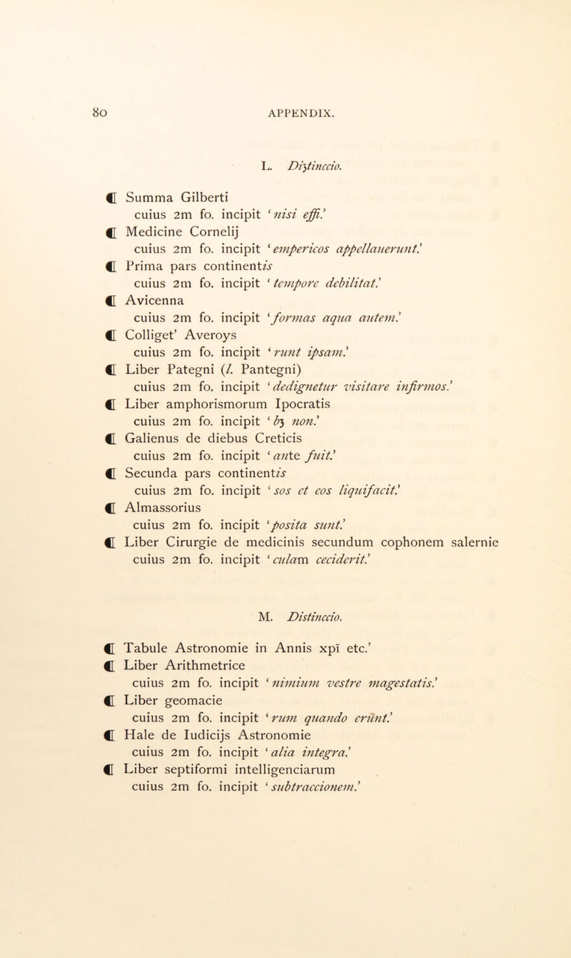 L. Di}tincdo. C Summa Gilbert! cuius 2m fo. incipit 'nisi effi! f[ Medicine Cornelij cuius 2m fo. incipit ' empericos appellauerunti C Prima pars continent/.? cuius 2m fo. incipit ‘ tempore debilitati C Avicenna cuius 2m fo. incipit 'formas aqua autem! C Colliget’ Averoys cuius 2m fo. incipit ‘ runt ipsam! C Liber Pategni (/. Pantegni) cuius 2m fo. incipit ' dedignetur visitare infirmos! C[ Liber amphorismorum Ipocratis cuius 2m fo. incipit ‘ by non! C Galienus de diebus Creticis cuius 2m fo. incipit ' anX.^ fuit! C Secunda pars continent/.? cuius 2m fo. incipit ‘ sos et eos liqtiifacit! C Almassorius cuius 2m fo. incipit 'posita sunt! C Liber Cirurgie de medicinis secundum cophonem salernie cuius 2m fo. incipit ' eulam ceeiderit! M. Distinccio. C Tabule Astronomic in Annis xpT etc.’ CL Liber Arithmetrice cuius 2m fo. incipit ' nimium vestre magestatis! CT Liber geomacie cuius 2m fo. incipit ‘ rum qtiando erunt! C Hale de ludicijs Astronomic cuius 2m fo. incipit 'alia mtegra! C Liber septiformi intelligenciarum cuius 2m fo. incipit ' subtraceionem!