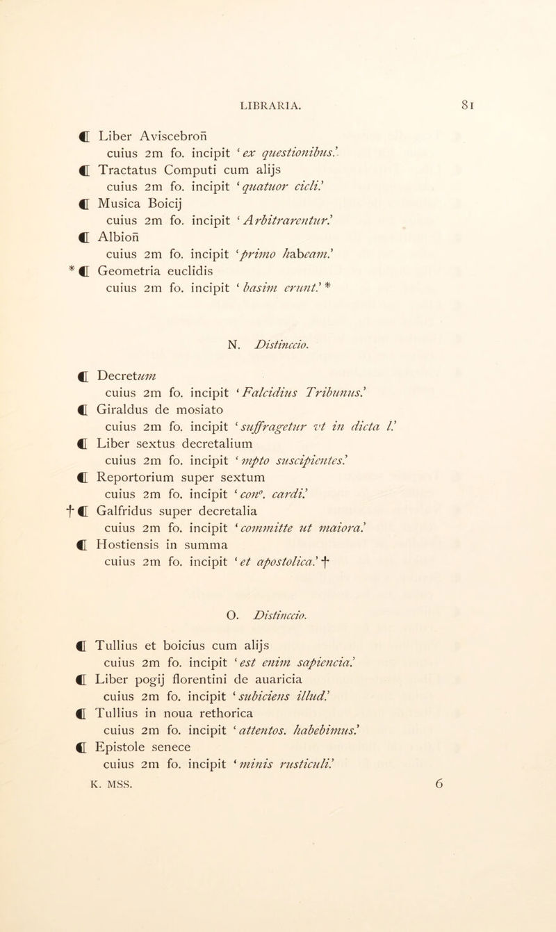 C Liber Aviscebron cuius 2m fo. incipit ^ ex qiiestionibus!- C Tractatus Computi cum alijs cuius 2m fo. incipit ^ qttatuor cicli! C Musica Boicij cuius 2m fo. incipit ' Arbitrareiit2ir! C Albion cuius 2m fo. incipit 'primo /iahea7n.' * C[ Geometria euclidis cuius 2m fo. incipit ‘ basim * N. Distinccio. C T)QCYcUiin cuius 2m fo. incipit ' Falcidms Tribiinus! C Giraldus de mosiato cuius 2m fo. incipit ' stiffragetiir vt in dicta I! C Liber sextus decretalium cuius 2m fo. incipit ' mpto suscipientesi fl Reportorium super sextum cuius 2m fo. incipit ‘ con°. cardi! tc Galfridus super decretalia cuius 2m fo. incipit ^ coimnitte ut maiorai C Hostiensis in summa cuius 2m fo. incipit ' et apostolica! f O. Distinccio. C Tullius et boicius cum alijs cuius 2m fo. incipit ' est enim sapienciai C Liber pogij florentini de auaricia cuius 2m fo. incipit ^ subiciens illudi fl Tullius in noua rethorica cuius 2m fo. incipit ‘ attentos. habebimnsi C Epistole senece cuius 2m fo. incipit ^ minis rnsticuli! K. MSS. 6