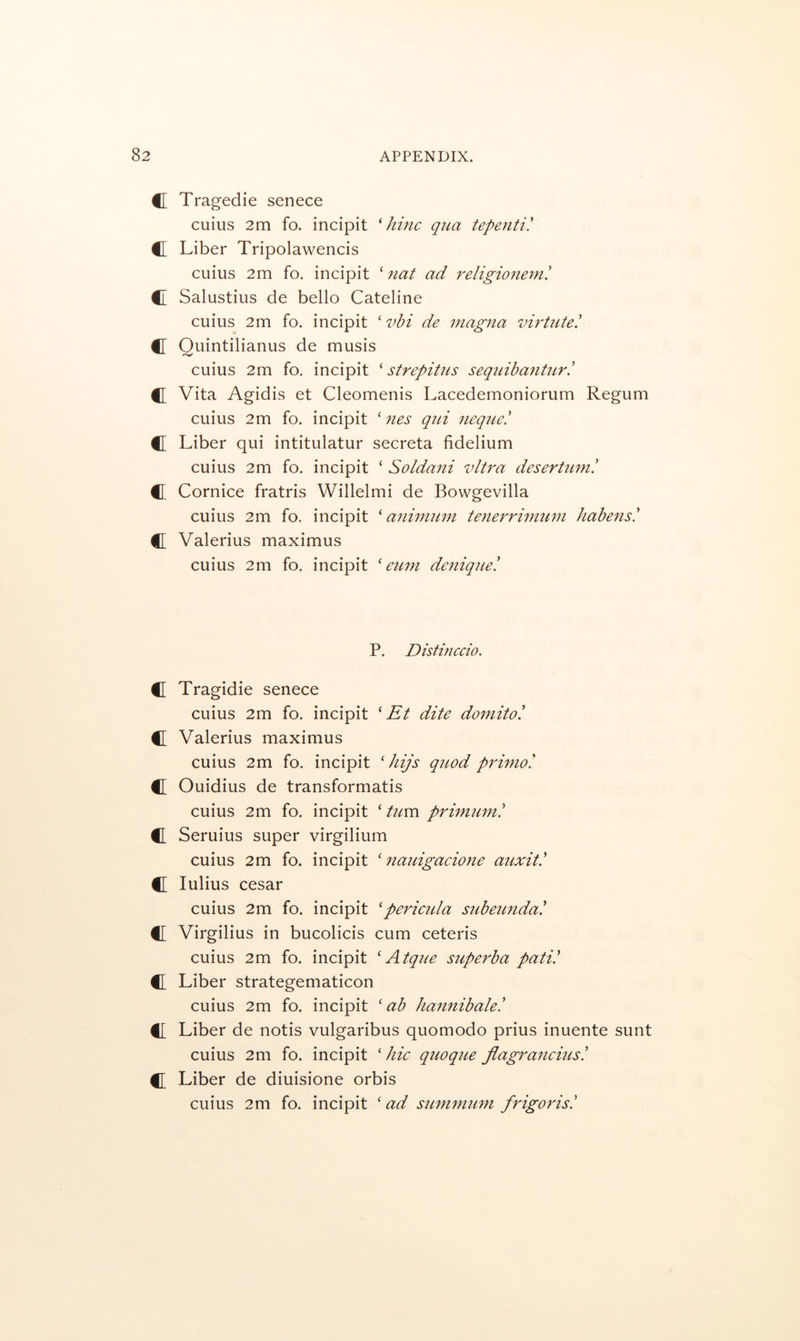 C Tragedie senece cuius 2m fo. incipit ^ hinc q7ia tepenti! C Liber Tripolawencis cuius 2m fo. incipit ‘ 7iat ad religioiiein! C Salustius de bello Cateline cuius 2m fo. incipit ‘ vbi de magna virtute! C Quintilianus de musis cuius 2m fo. incipit ^ strepitus sequiha^iUir! C[ Vita Agidis et Cleomenis Lacedemoniorum Regum cuius 2m fo. incipit ‘ nes qtii neque! C Liber qui intitulatur secreta fidelium cuius 2m fo. incipit ‘ Soldaiii vltra desertuni! C[ Cornice fratris Willelmi de Bovvgevilla cuius 2m fo. incipit ^ anhmim teiierrimtim habens! C Valerius maximus cuius 2m fo. incipit ' euin deniqiie! P. Disthiccio. C Tragidie senece cuius 2m fo. incipit Et dite dornito! C Valerius maximus cuius 2m fo. incipit ' hijs qtwd prhno'. C Ouidius de transformatis cuius 2m fo. incipit ‘ ttim primiim! C Seruius super virgilium cuius 2m fo. incipit ' nauigacione atixit' C lulius cesar cuius 2m fo. incipit 'pe7dciila subeimda! fl Virgilius in bucolicis cum ceteris cuius 2m fo. incipit A tque superba pati! C Liber strategematicon cuius 2m fo. incipit ' ab haii7iibale! f[ Liber de notis vulgaribus quomodo prius inuente sunt cuius 2m fo. incipit 'hie qiioque Jiagraiicms! C Liber de diuisione orbis cuius 2m fo. incipit ‘ ad su^mmmi frig07'is!