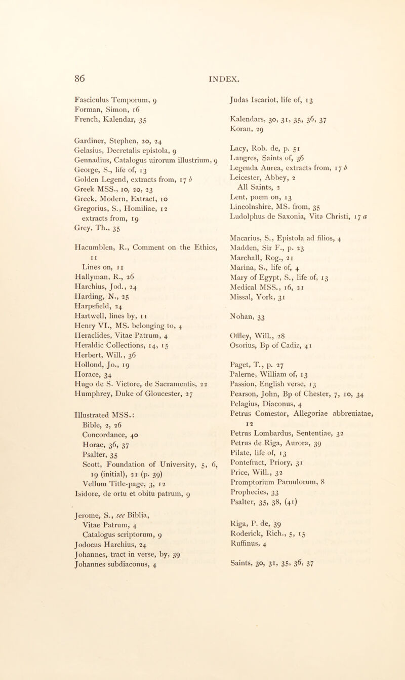 Fasciculus Temporum, 9 Forman, Simon, 16 French, Kalendar, 35 Gardiner, Stephen, 20, 24 Gelasius, Decretalis epistola, 9 Gennadius, Catalogus uirorum illustrium, 9 George, S., life of, 13 Golden Legend, extracts from, 17 Z* Greek MSS., lo, 20, 23 Greek, Modern, Extract, 10 Gregorius, S., Homiliae, 12 extracts from, 19 Grey, Th., 35 Hacumblen, R., Comment on the Ethics, 11 Lines on, ri Flallyman, R., 26 Harchius, Jod., 24 Harding, N., 25 Harpsfield, 24 Hartwell, lines by, 11 Henry VI., MS. belonging to, 4 Heraclides, Vitae Patrum, 4 Heraldic Collections, 14, 15 Herbert, Will., 36 Hollond, Jo., 19 Horace, 34 Hugo de S. Victore, de Sacramentis, 22 Humphrey, Duke of Gloucester, 27 Illustrated MSS.: Bible, 2, 26 Concordance, 40 Horae, 36, 37 Psalter, 35 Scott, Foundation of University, 5, 6, 19 (initial), 21 (p. 39) Vellum Title-page, 3, 12 Isidore, de ortu et obitu patrum, 9 J erome, S., see Biblia, Vitae Patrum, 4 Catalogus scriptorum, 9 Jodocus Harchius, 24 Johannes, tract in verse, by, 39 Johannes subdiaconus, 4 Judas Iscariot, life of, 13 Kalendars, 30, 31, 35, 36, 37 Koran, 29 Lacy, Rob. de, p. 51 Langres, Saints of, 36 Legenda Aurea, extracts from, d Leicester, Abbey, 2 All Saints, 2 Lent, poem on, 13 Lincolnshire, MS. from, 35 Ludolphus de Saxonia, Vita Christi, I'j a Macarius, S., Epistola ad filios, 4 Madden, Sir F., p. 23 Marchall, Rog., 21 Marina, S., life of, 4 Mary of Egypt, S., life of, 13 Medical MSS., 16, 21 Missal, York, 31 Nohan, 33 Offley, Will., 28 Osorius, Bp of Cadiz, 41 Paget, T., p. 27 Palerne, William of, 13 Passion, English verse, 13 Pearson, John, Bp of Chester, 7, 10, 34 Pelagius, Diaconus, 4 Petrus Comestor, Allegoriae abbreuiatae, 12 Petrus Lombardus, Sententiae, 32 Petrus de Riga, Aurora, 39 Pilate, life of, 13 Pontefract, Priory, 31 Price, Will., 32 Prompterium Paruulorum, 8 Prophecies, 33 Psalter, 35, 38, (41) Riga, P. de, 39 Roderick, Rich., 5, 15 Ruffinus, 4 Saints, 30, 31, 35, 36, 37