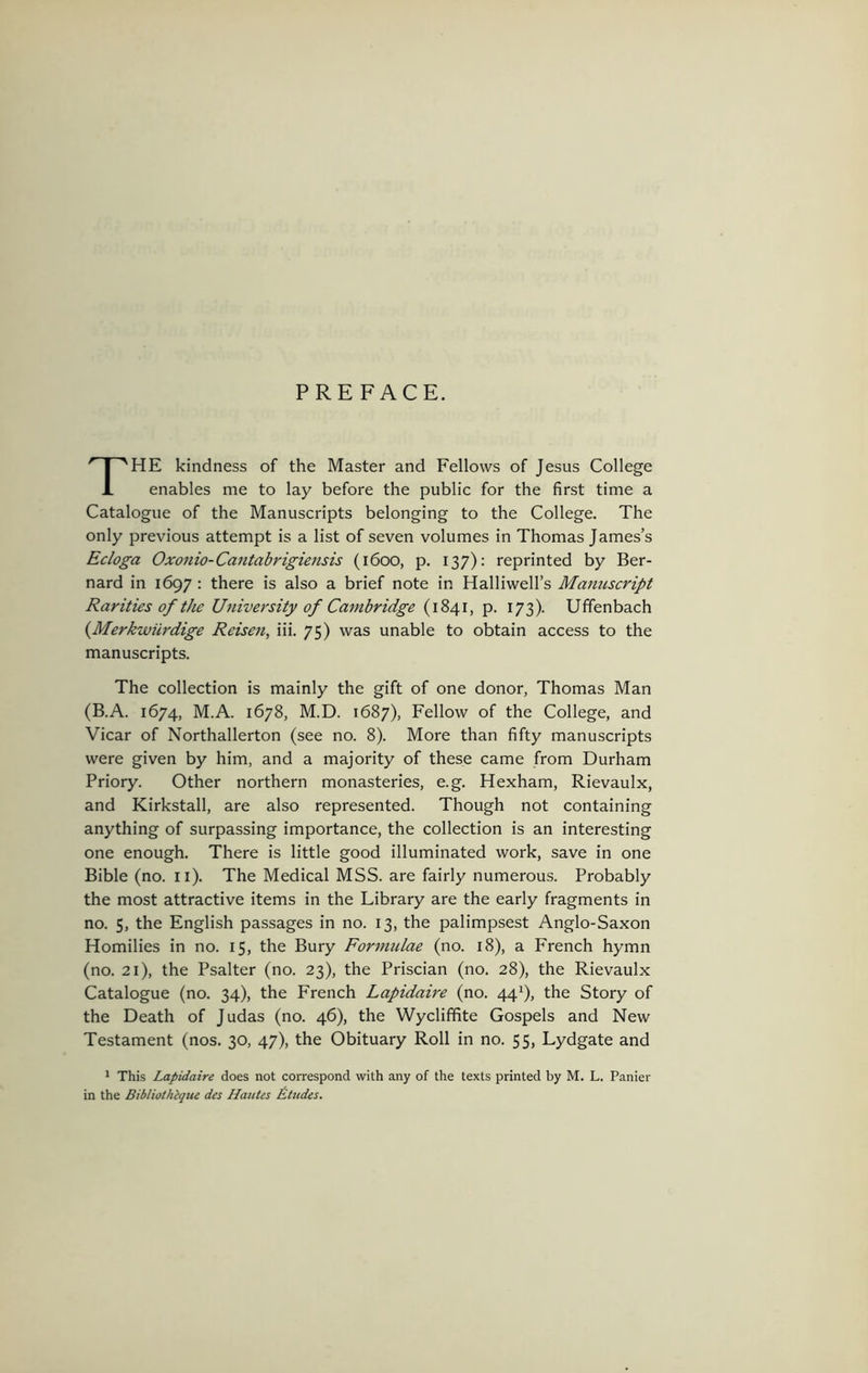 PREFACE. The kindness of the Master and Fellows of Jesus College enables me to lay before the public for the first time a Catalogue of the Manuscripts belonging to the College. The only previous attempt is a list of seven volumes in Thomas James’s Ecloga Oxonio-Cantabrigiensis (1600, p. 137): reprinted by Ber- nard in 1697; there is also a brief note in Halliwell’s Manuscript Rarities of the University of Cambridge (1841, p. 173). Uffenbach {Merkwilrdige Reisen, iii. 75) was unable to obtain access to the manuscripts. The collection is mainly the gift of one donor, Thomas Man (B.A. 1674, M.A. 1678, M.D. 1687), Fellow of the College, and Vicar of Northallerton (see no. 8). More than fifty manuscripts were given by him, and a majority of these came from Durham Priory. Other northern monasteries, e.g. Hexham, Rievaulx, and Kirkstall, are also represented. Though not containing anything of surpassing importance, the collection is an interesting one enough. There is little good illuminated work, save in one Bible (no. ii). The Medical MSS. are fairly numerous. Probably the most attractive items in the Library are the early fragments in no. 5, the English passages in no. 13, the palimpsest Anglo-Saxon Homilies in no. 15, the Bury Formidae (no. 18), a French hymn (no. 21), the Psalter (no. 23), the Priscian (no. 28), the Rievaulx Catalogue (no. 34), the French Lapidaire (no. 44^), the Story of the Death of Judas (no. 46), the Wyclififite Gospels and New Testament (nos. 30, 47), the Obituary Roll in no. 55, Lydgate and * This Lapidaire does not correspond with any of the texts printed by M. L. Panier in the Bibliothique des Hautes Etudes.