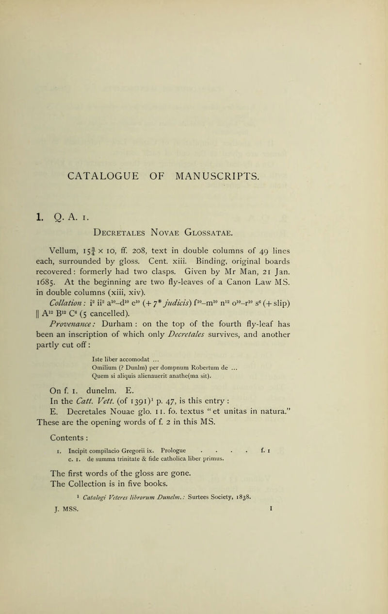 CATALOGUE OF MANUSCRIPTS. 1. Q. A. I. Decretales Novae Glossatae, Vellum, I5f X lo, ff. 208, text in double columns of 49 lines each, surrounded by gloss. Cent. xiii. Binding, original boards recovered: formerly had two clasps. Given by Mr Man, 21 Jan. 1685. At the beginning are two fly-leaves of a Canon Law MS. in double columns (xiii, xiv). Collation : i^ ii^ a'“-d^ e*® (+ y* jiidicis) P-m’® n'^ o'^-r^® s® (-f- slip) II gi2 Qi cancelled). Provenance: Durham : on the top of the fourth fly-leaf has been an inscription of which only Decretales survives, and another partly cut off: Iste liber accomodat ... Omilium (? Dunlm) per dompnum Robeitum de ... Quern si aliquis alienauerit anathe(ma sit). On f. I. dunelm. E. In the Catt. Vett. (of 1391)^ p. 47, is this entry : E. Decretales Nouae glo. ii. fo. textus “ et unitas in natura.” These are the opening words of f. 2 in this MS. Contents : I. Incipit compilacio Gregorii ix. Prologue . . . . f. i c. I. de summa trinitate & fide catholica liber primus. The first words of the gloss are gone. The Collection is in five books. * Catalogi Veteres librorum Dunelm.: Surtees Society, 1838. J. MSS.