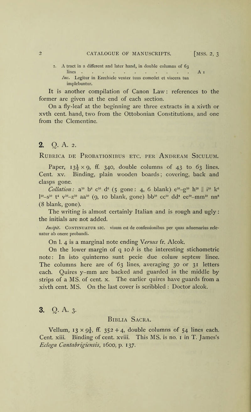 2. A tract in a different and later hand, in double columns of 63 lines A I Inc. Legitur in Ezechiele venter tuus comedet et viscera tua implebuntur. It is another compilation of Canon Law: references to the former are given at the end of each section. On a fly-leaf at the beginning are three extracts in a xivth or xvth cent, hand, two from the Ottobonian Constitutions, and one from the Clementine. 2. Q. A. 2. Rubrica de Probationibus etc. per Andream Siculum. Paper, iS-g- x 9, ff. 340, double columns of 43 to 63 lines. Cent. XV. Binding, plain wooden boards; covering, back and clasps gone. Collation: a'® b® c^ d*® (5 gone: 4, 6 blank) e^'’-g^“ h- |1 i^® k® lio_sio ^4 vio_2io ^3^10 jQ blank, gone) bb'® cc^ dd^ ee’®-mm^® nn® (8 blank, gone). The writing is almost certainly Italian and is rough and ugly: the initials are not added. Incipit. CONTINUATUR SIC. visum est de confessionibus per quas aduersarius rele- uatur ab onere probandi. On 1. 4 is a marginal note ending Werstis fr. Alcok. On the lower margin of q 10 b is the interesting stichometric note: In isto quinterno sunt pecie due colnm septe7;z linee. The columns here are of 63 lines, averaging 30 or 31 letters each. Quires y-mm are backed and guarded in the middle by strips of a MS. of cent. x. The earlier quires have guards from a xivth cent. MS. On the last cover is scribbled : Doctor alcok. 3. Q. A. 3. Biblia Sacra. Vellum, 13 X 9J, ff. 352-f 4, double columns of 54 lines each. Cent. xiii. Binding of cent, xviii. This MS. is no. i in T. James’s Ecloga Cantabrigiensis, 1600, p. 137.