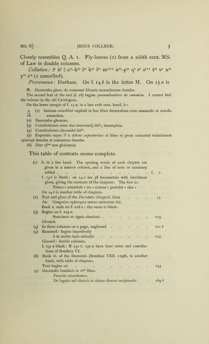 Closely resembles Q. A. i. Fly-leaves (2) from a xiiith cent. MS. of Law in double columns. Collation: i® ii® || a’“-h^^ q* r^ s®+^ x^“ yi- (i cancelled). Provenance: Durham. On f. \\b is the letter M. On 15^ is CO. Decretales gloss, de communi libraria monachorum dunelm. The second leaf of the text (f. 16) begins quemadmodum in canonica, I cannot find the volume in the old Catalogues. On the lower margin of f. 15 a, in a late xvth cent, hand, is : a (i) Inicium cuiuslibet capituli in hoc libro decretalium cum summulis et notulis 16 eorundem. (2) Decretales glosatae. (3) Constitutiones noue duo innocencij iiii''’, incomplete. (4) Constitutiones alexandri iiii*‘. (5) Expositio super i'* c debent siiperioribus et libro vj prout concernit visitationem episcopi dunelm et conuentus dunelm. (6) liber non glofsatus). This table of contents seems complete. (1) Is in a fine hand. The opening words of each chapter are given in a narrow column, and a line of note or summary added ........... f. 1 f. 13^ is blank: on 14 « are 38 hexameters with interlinear gloss, giving the contents of the chapters. The first is: Trinus • constituit • res • consue • postulat • elec • On 14 i is another table of chapters. (2) unA ^o%% of Decretales Gregorii Noni . . . 15 Inc. Gregorius episcopus seruus seruorum dei. Book V. ends on f. 218 a: the verso is blank. (3) Begins on f. 219 a. Statuimus ut signis eleccioni . . . . . . 219 Glossed. (4) In three columns on a page, unglossed 221 b (3) Resumed: begins imperfectly u in multis iuris articulis ...... 225 Glossed: double columns. f. 231 a blank: ff. 231 23212 have later notes and constitu- tions of Boniface VI. (6) Book vi. of the Decretals (Boniface VIII. 1298), in another hand, with table of chapters. Text begins on 233 (S) Decretalis bonifacii in vi‘“ libro. Prouide attendentes. De legatis uel clericis in aliena diocesi recipiendis . 269 b