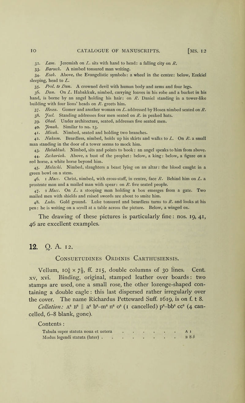 32. Lam. Jeremiah on Z. sits with hand to head: a falling city on R. 33. Baruch. A nimbed tonsured man writing. 34. Ezek. Above, the Evangelistic symbols: a wheel in the centre: below, Ezekiel sleeping, head to Z. 35. Prol. to Dan. A crowned devil with human body and arms and four legs. 36. Dan. On Z. Habakkuk, nimbed, carrying loaves in his robe and a bucket in his hand, is borne by an angel holding his hair: on R. Daniel standing in a tower-like building with four lions’ heads on R. greets him. 37. Hosea. Corner and another woman on Z. addressed by Hosea nimbed seated on R. 38. Joel. Standing addresses four men seated on R. in peaked hats. 39. Obad. Under architecture, seated, addresses five seated men. 40. yonah. Similar to no. 23. 41. Micah. Nimbed, seated and holding two branches. 42. Nahum. Beardless, nimbed, holds up his skirts and walks to Z. On R. a small man standing in the door of a tower seems to mock him. 43. Habakkuk. Nimbed, sits and points to book : an angel speaks to him from above. 44. Zechariah. Above, a bust of the prophet: below, a king: below, a figure on a red horse, a white horse beyond him. 45. Malachi. Nimbed, slaughters a beast lying on an altar: the blood caught in a green bowl on a stem. 46. I Macc. Christ, nimbed, with cross-staff, in centre, face R. Behind him on Z. a prostrate man and a mailed man with spear: on R. five seated people. 47. 2 Macc. On Z. a stooping man holding a box emerges from a gate. Two mailed men with shields and raised swords are about to smite him. 48. Ltike. Gold ground. Luke tonsured and beardless turns to R. and looks at his pen: he is writing on a scroll at a table across the picture. Below, a winged ox. The drawing of these pictures is particularly fine: nos. 19, 41, 46 are excellent examples. 12. Q. A. 12. CONSUETUDINES OrDINIS CaRTHUSIENSIS. Vellum, io| X 7^, If. 215, double columns of 30 lines. Cent. XV, xvi. Binding, original, stamped leather over boards: two stamps are used, one a small rose, the other lozenge-shaped con- taining a double eagle : this last dispersed rather irregularly over the cover. The name Richardus Petteward Suff. 1619, is on f. t 8. Collation: A® B® || a® b®-m® n® o® (1 cancelled) p®-bb® cc® (4 can- celled, 6-8 blank, gone). Contents : Tabula super statuta noua et uetera A 1 Modus legendi statuta (later) B 8