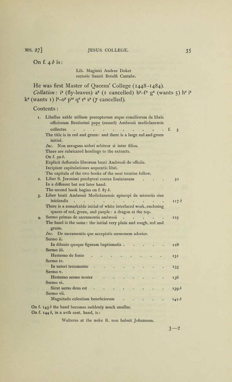 On f. 4 ^ is: Lib. Magistri Andree Doket rectoris Sancti Botulfi Cantabr. He was first Master of Queens’ College (1448-1484). Collation: (fly-leaves) a® (i cancelled) b®-f® g® (wants 5) h® i® k® (wants i) l®-o® p'® q® r® s® (7 cancelled). Contents : 1. Libellus ualde utilium preceptorum atque consiliorum de libris officiorum Beatissimi pape (erased) Ambrosii mediolanensis collectus f- 5 The title is in red and green: and there is a large red and green initial. Inc. Non arrogans uideri arbitror si inter filios. There are rubricated headings to the extracts. On f. 50 b. Explicit defloratio librorum beati Ambrosii de officiis. Incipiunt capitulationes sequentis libri. The capitula of the two books of the next treatise follow. 2. Liber S. Jeronimi presbyteri contra louinianum ... 52 In a different but not later hand. The second book begins on f. 87 b. 3. Liber beati Ambrosii Mediolanensis episcopi de misteriis siue iniciandis . . . 117 ^ There is a remarkable initial of white interlaced work, enclosing spaces of red, green, and purple : a dragon at the top. 4. Sermo primus de sacramentis ambrosii 125 The hand is the same: the initial very plain and rough, red and green. Inc. De sacramentis que accepistis sermonem adorior. Sermo ii. In diluuio quoque figuram baptismatis 128 Sermo iii. Hestemo de fonte . . 131 Sermo iv. In ueteri testamento . . 133 Sermo v. Hesterno sermo noster 136 Sermo vi. Sicut uerus deus est 139 Sermo vii. Magnitude celestium beneficiorum 142 b On f. 143 ^ the hand becomes suddenly much smaller. On f. 1443, in a xvth cent, hand, is: Walterus at the noke R. non habuit Johannem.