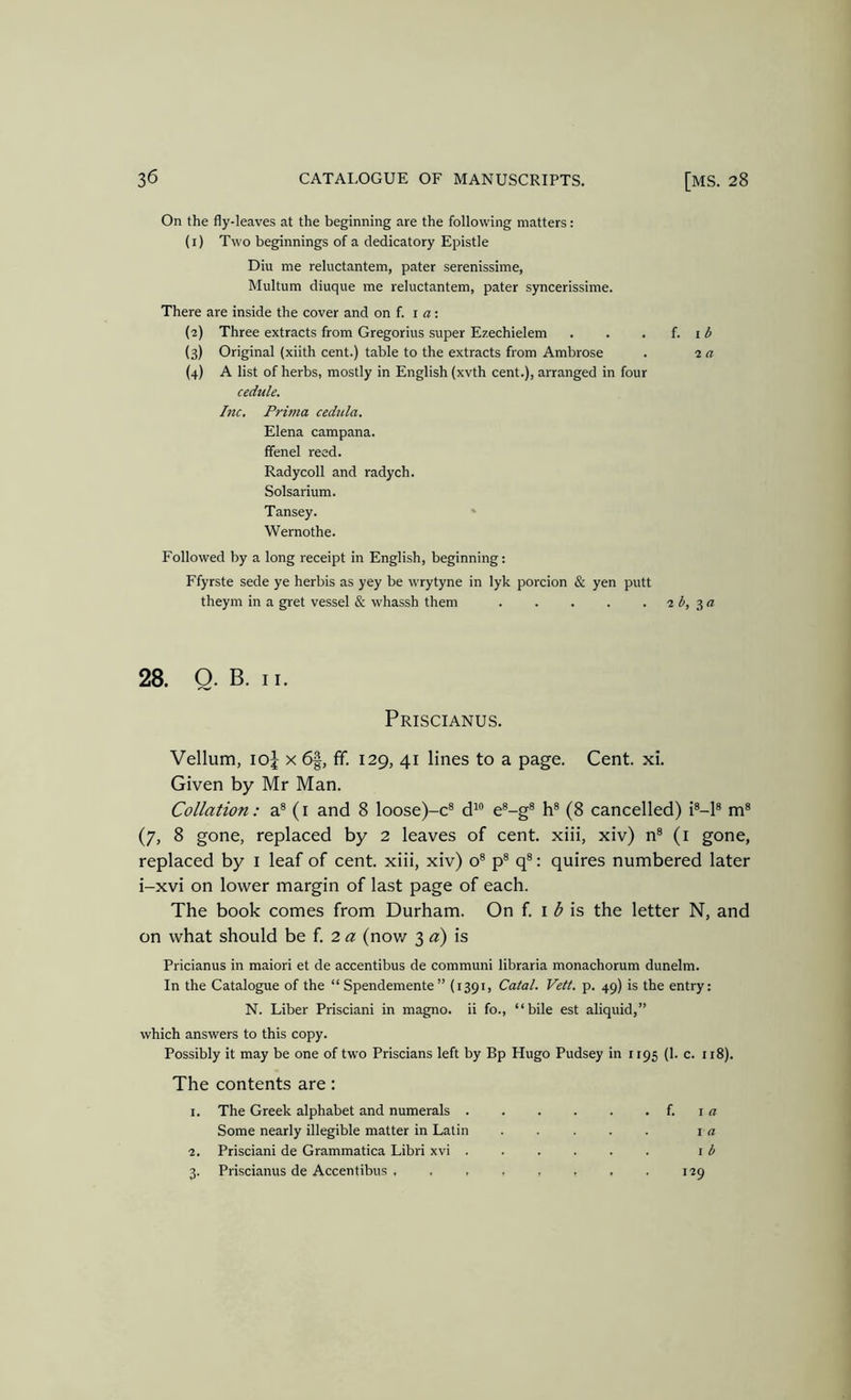 On the fly-leaves at the beginning are the following matters: (1) Two beginnings of a dedicatory Epistle Diu me reluctantem, pater serenissime, Multum diuque me reluctantem, pater syncerissime. There are inside the cover and on f. i a: (2) Three extracts from Gregorius super Ezechielem . . . f. i ^ (3) Original (xiith cent.) table to the extracts from Ambrose . 2 a (4) A list of herbs, mostly in English (xvth cent.), arranged in four cedule. Inc. Prima cedilla. Elena campana. ffenel reed. Radycoll and radych. Solsarium. Tansey. Wernothe. Followed by a long receipt in English, beginning: Ffyrste sede ye herbis as yey be wrytyne in lyk porcion & yen putt theym in a gret vessel & whassh them 2 b, 28. O. B. II. Priscianus. Vellum, loj X 6|, ff. 129, 41 lines to a page. Cent. xi. Given by Mr Man. Collation: a® (i and 8 loose)-c® d“ e®-g® h® (8 cancelled) i®-l® m® (7, 8 gone, replaced by 2 leaves of cent, xiii, xiv) n® (i gone, replaced by i leaf of cent, xiii, xiv) o® p® q®: quires numbered later i-xvi on lower margin of last page of each. The book comes from Durham. On f. i 3 is the letter N, and on what should be f. 2 (s: (now 3 a) is Pricianus in maiori et de accentibus de communi libraria monachorum dunelm. In the Catalogue of the “ Spendemente ” (1391, Catal. Veil. p. 49) is the entry: N. Liber Prisciani in magno. ii fo., “bile est aliquid,” which answers to this copy. Possibly it may be one of two Priscians left by Bp Hugo Pudsey in 1195 (1. c. 118). The contents are: 1. The Greek alphabet and numerals f. i a Some nearly illegible matter in Latin i a 2. Prisciani de Grammatica Libri xvi ...... i b 3. Priscianus de Accentibus . . . , . , . . 129