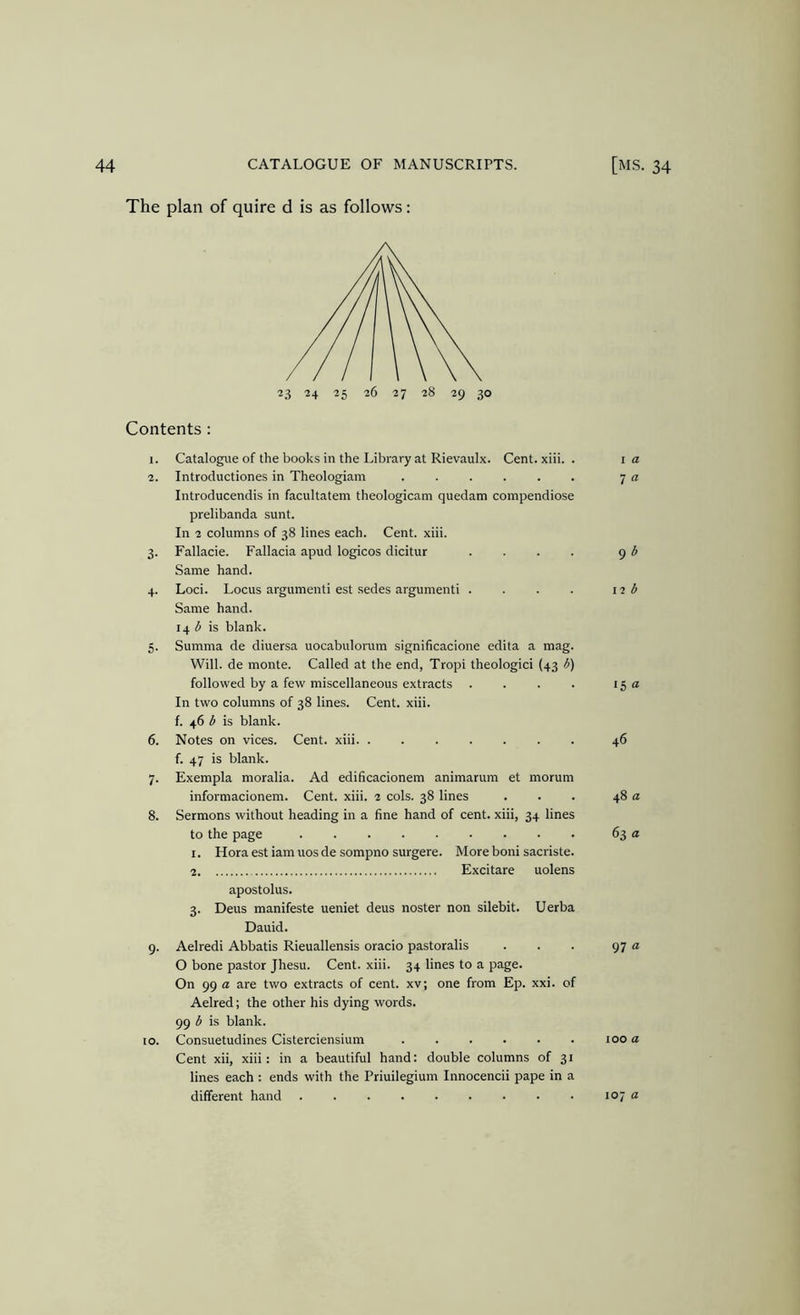 The plan of quire d is as follows: Contents : 1. Catalogue of the books in the Library at Rievaulx. Cent. xiii. . 2. Introductiones in Theologiam ...... Introducendis in facultatem theologicam quedam compendiose prelibanda sunt. In 2 columns of 38 lines each. Cent. xiii. 3. Fallacie. Fallacia apud logicos dicitur .... Same hand. 4. Loci. Locus argumenti est sedes argumenti .... Same hand. 14 is blank. 5. Summa de diuersa uocabulorum significacione edita a mag. Will, de monte. Called at the end, Tropi theologici (43 b) followed by a few miscellaneous extracts .... In two columns of 38 lines. Cent. xiii. f. 46 b is blank. 6. Notes on vices. Cent. xiii. ....... f. 47 is blank. 7. Exempla moralia. Ad edificacionem animarum et morum informacionem. Cent. xiii. 2 cols. 38 lines 8. Sermons without heading in a fine hand of cent, xiii, 34 lines to the page I. Hora est iam uos de sompno surgere. More boni sacriste. 2 Excitare uolens apostolus. 3. Deus manifeste ueniet deus noster non silebit. Uerba Dauid. 9. Aelredi Abbatis Rieuallensis oracio pastoralis O bone pastor Jhesu. Cent. xiii. 34 lines to a page. On 99 a are two extracts of cent, xv; one from Ep. xxi. of Aelred; the other his dying words. 99 b is blank. 10. Consuetudines Cisterciensium Cent xii, xiii: in a beautiful hand: double columns of 31 lines each : ends with the Priuilegium Innocencii pape in a different hand I a 7 a 9 b 12 b 15 a 46 48 a 63 a 97 a 100 a 107 a