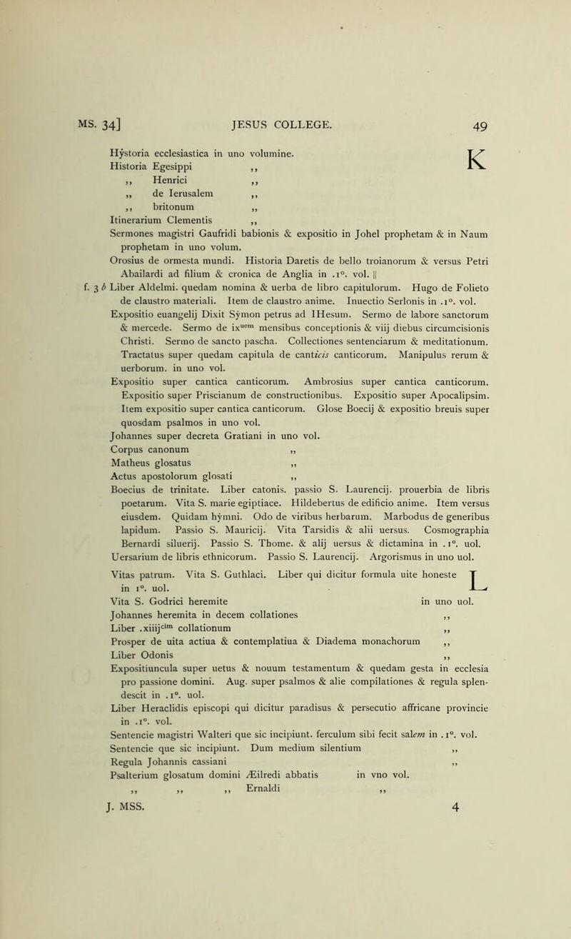 K Ilystoria ecclesiastica in uno volumine. Historia Egesippi ,, Henrici „ de lerusalem ,, britonum Itinerarium dementis Sermones magistri Gaufridi babionis & expositio in Johel prophetam & in Naum prophetam in uno volum. Orosius de ormesta mundi. Historia Daretis de bello troianorum & versus Petri Abailardi ad filium & cronica de Anglia in .1°. vol. || i- Liber Aldelmi. quedam nomina & uerba de libro capitulorum. Hugo de Folieto de claustro materiali. Item de claustro anime. Inuectio Serlonis in .1°. vol. Expositio euangelij Dixit Symon petrus ad IHesum. Sermo de labore sanctorum & mercede. Sermo de ix“®' mensibus conceptionis & viij diebus circumcisionis Christi. Sermo de sancto pascha. Collectiones sentenciarum & meditationum. Tractatus super quedam capitula de cantzVA canticorum. Manipulus rerum & uerborum. in uno vol. Expositio super cantica canticorum. Ambrosius super cantica canticorum. Expositio super Priscianum de constructionibus. Expositio super Apocalipsim. Item expositio super cantica canticorum. Glose Boecij & expositio breuis super quosdam psalmos in uno vol. Johannes super decreta Gratiani in uno vol. Corpus canonum ,, Matheus glosatus „ Actus apostolorum glosati ,, Boecius de trinitate. Liber catonis. passio S. Laurencij. prouerbia de libris poetarum. Vita S. marie egiptiace. Hildebertus de edificio anime. Item versus eiusdem. Quidam hymni. Odo de viribus herbarum. Marbodus de generibus lapidum. Passio S. Mauricij. Vita Tarsidis & alii uersus. Cosmographia Bernardi siluerij. Passio S. Thome. & alij uersus & dictamina in .1°. uol. Uersarium de libris ethnicorum. Passio S. Laurencij. Argorismus in uno uol. Vitas patrum. Vita S. Guthlaci. Liber qui dicitur formula uite honeste in 1°. uol. Vita S. Godrici heremite in uno uol. Johannes heremita in decern collationes ,, Liber .xilij'^'” collationum ,, Prosper de uita actiua & contemplatiua & Diadema monachorum ,, Liber Odonis ,, Expositiuncula super uetus & nouum testamentum & quedam gesta in ecclesia pro passione domini. Aug. .super psalmos & alie compilationes & regula splen- descit in .1°. uol. Liber Heraclidis episcopi qui dicitur paradisus & persecutio affricane provincie in .1°. vol. Sentencie magistri Walteri que sic incipiunt. ferculum sibi fecit %d.\em in .1“. vol. Sentencie que sic incipiunt. Dum medium silentium „ Regula Johannis cassiani ,, Psalterium glosatum domini ^Eilredi abbatis in vno vol. ,, ,, ,, Ernaldi ,, 1. J. MSS. 4