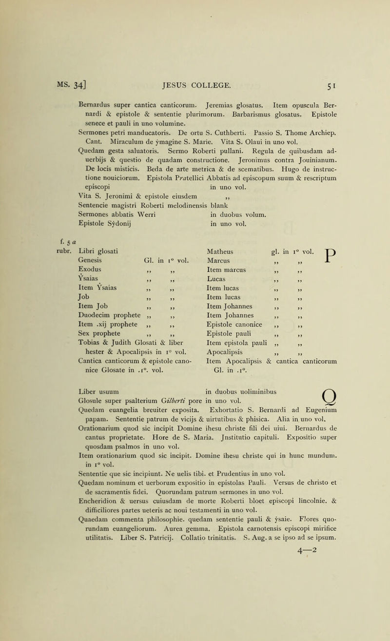 Bemardus super cantica canticorum. Jeremias glosatus. Item opu.scula Ber- nardi & epistole & sententie plurimorum. Barbarismus glosatus. Epistole senece et pauli in uno volumine. Sermones petri manducatoris. De ortu S. Cuthberti. Passio S. Thome Archiep. Cant. Miraculum de ymagine S. Marie. Vita S. Olaui in uno vol. Quedam gesta saluatoris. Sermo Roberti pullani. Regula de quibusdam ad- uerbijs & questio de quadam constructione. Jeronimus contra Jouinianum. De locis misticis. Beda de arte metrica & de scematibus. Hugo de instruc- tione nouiciorum. Epistola Pratellici Abbatis ad episcopum suum & rescriptum episcopi in uno vol. Vita S. Jeronimi & epistole eiusdem ,, Sentencie magistri Roberti melodinensis blank Sermones abbatis Werri in duobus volum. Epistole Sydonij in uno vol. f. 5 a rubr. Libri glosati Genesis Gl. in 1“ vol. Exodus Ysaias Item Ysaias Job Item Job Duodecim prophete Item .xij prophete Sex prophete Tobias & Judith Glosati & liber hester & Apocalipsis in 1° vol. Cantica canticorum & epistole cano- nice Giosate in .1°. vol. P Matheus gl. in i vol. Marcus Item marcus Lucas Item lucas Item lucas Item Johannes Item Johannes Epistole canonice Epistole pauli Item epistola pauli Apocalipsis Item Apocalipsis & cantica canticorum Gl. in .1°. Liber usuum in duobus uoliminibus Glosule super psalterium Qilberti pore in uno vol. Quedam euangelia breuiter exposita. Exhortatio S. Bernard! ad Eugenium papam. Sententie patrum de vicijs & uirtutibus & phisica. Alia in uno vol. Orationarium quod sic incipit Domine ihesu christe fili dei uiui. Bernardus de cantus proprietate. Hore de S. Maria. Jnstitutio capituli. Expositio super quosdam psalmos in uno vol. Item orationarium quod sic incipit. Domine ihesu christe qui in hunc mundum. in 1“ vol. .Sententie que sic incipiunt. Ne uelis tibi. et Prudentius in uno vol. Quedam nominum et uerborum expositio in epistolas Pauli. Versus de christo et de sacramentis fidei. Quorundam patrum sermones in uno vol. Encheridion & uersus cuiusdam de morte Roberti bloet episcopi lincolnie. & difficiliores partes ueteris ac noui testament! in uno vol. Quaedam commenta philosophie. quedam sententie pauli & ysaie. Flores quo- rundam euangeliorum. Aurea gemma. Epistola carnotensis episcopi mirifice utilitatis. Liber S. Patricij. Collatio trinitatis. S. Aug. a se ipso ad se ipsum.