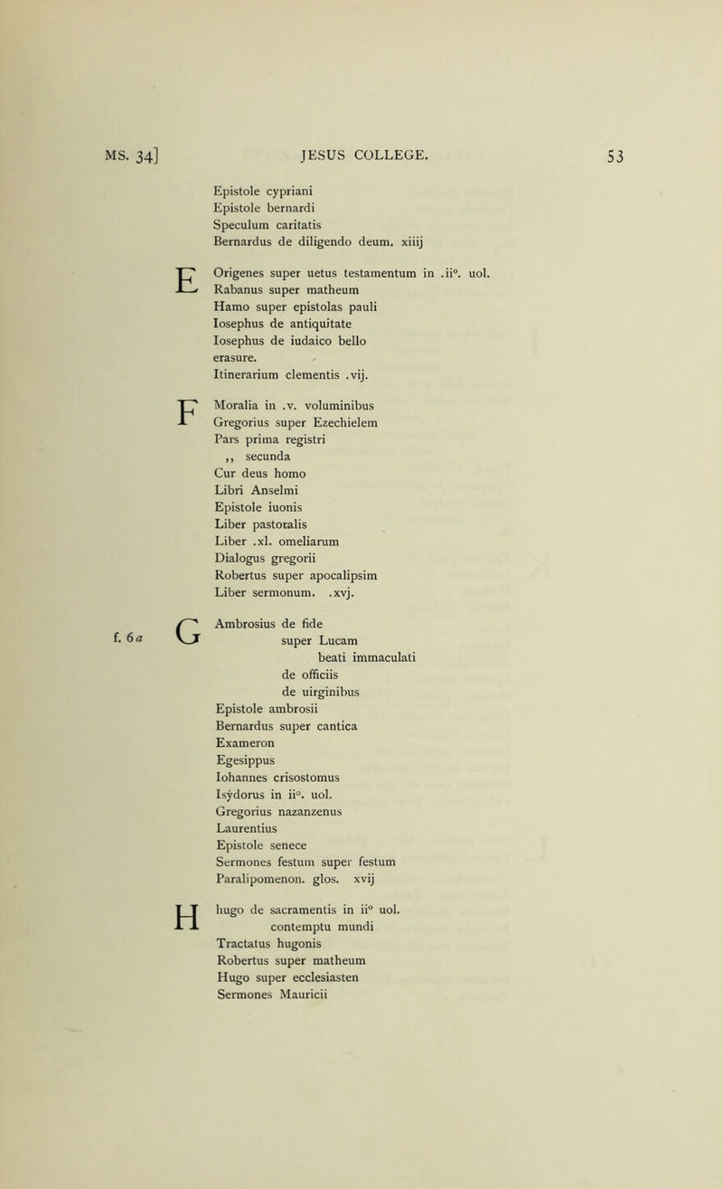 Epistole cypriani Epistole bernardi Speculum caritatis Bernardus de diligendo deum. xiiij E Origenes super uetus testamentum in .ii®. uol. Rabanus super matheum Hamo super epistolas pauli losephus de antiquitate losephus de iudaico bello erasure. Itinerariuro dementis .vij. F Moralia in .v. voluminibus Gregorius super Ezechielem Pars prima registri ,, secunda Cur deus homo Libri Anselmi Epistole iuonis Liber pastoralis Liber .xl. omeliarum Dialogus gregorii Robertas super apocalipsim Liber sermonum. .xvj. f. 6a G Ambrosius de fide super Lucam beati immaculati de officiis de uirginibus Epistole ambrosii Bernardus super cantica Exameron Egesippus lohannes crisostomus Isydorus in ii°. uol. Gregorius nazanzenus Laurentius Epistole senece Sermones festum super festum Paralipomenon. glos. xvij H hugo de sacramentis in ii“ uol. contemptu mundi Tractatus hugonis Robertas super matheum Hugo super ecclesiasten Sermones Mauricii