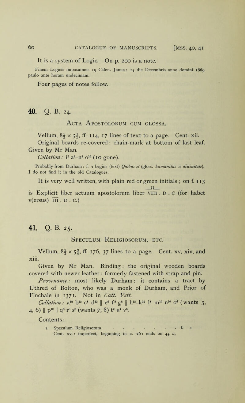 It is a system of Logic. On p. 200 is a note. Finem Logicis imposuimus 19 Calen. Janua: 14 die Decembris anno domini 1669 paulo ante horam undecimam. Four pages of notes follow. 40. Q. B. 24. Acta Apostolorum cum glossa. Vellum, 8^ x fif. 114, 17 lines of text to a page. Cent. xii. Original boards re-covered: chain-mark at bottom of last leaf. Given by Mr Man. Collation : i* a®-n® o^® (10 gone). Probably from Durham: f. 2 begins (text) Quibus et (gloss, hinnanitas a diuinitate). I do not find it in the old Catalogues. It is very well written, with plain red or green initials ; on f. 113 is Explicit liber actuum apostolorum liber vill . D . C (for habet v(ersus) iii. D . c.) 41. Q. B. 25. Speculum Religiosorum, etc. Vellum, 8-^ x 5|, fif. 176, 37 lines to a page. Cent, xv, xiv, and xiii. Given by Mr Man. Binding: the original wooden boards covered with newer leather: formerly fastened with strap and pin. Provenance: most likely Durham: it contains a tract by Uthred of Bolton, who was a monk of Durham, and Prior of Finchale in 1371. Not in Catt. Vett. Collation: a^® b^^ c® d^^ || e® f® g® || h^'^-k'^ 1® m^ n^® o® (wants 3, 4, 6) II p*® II q® r® s® (wants 7, 8) t^ u^ v®. Contents: I. Speculum Religiosorum f. i Cent. XV. : imperfect, beginning in c. 26: ends on 44 a.