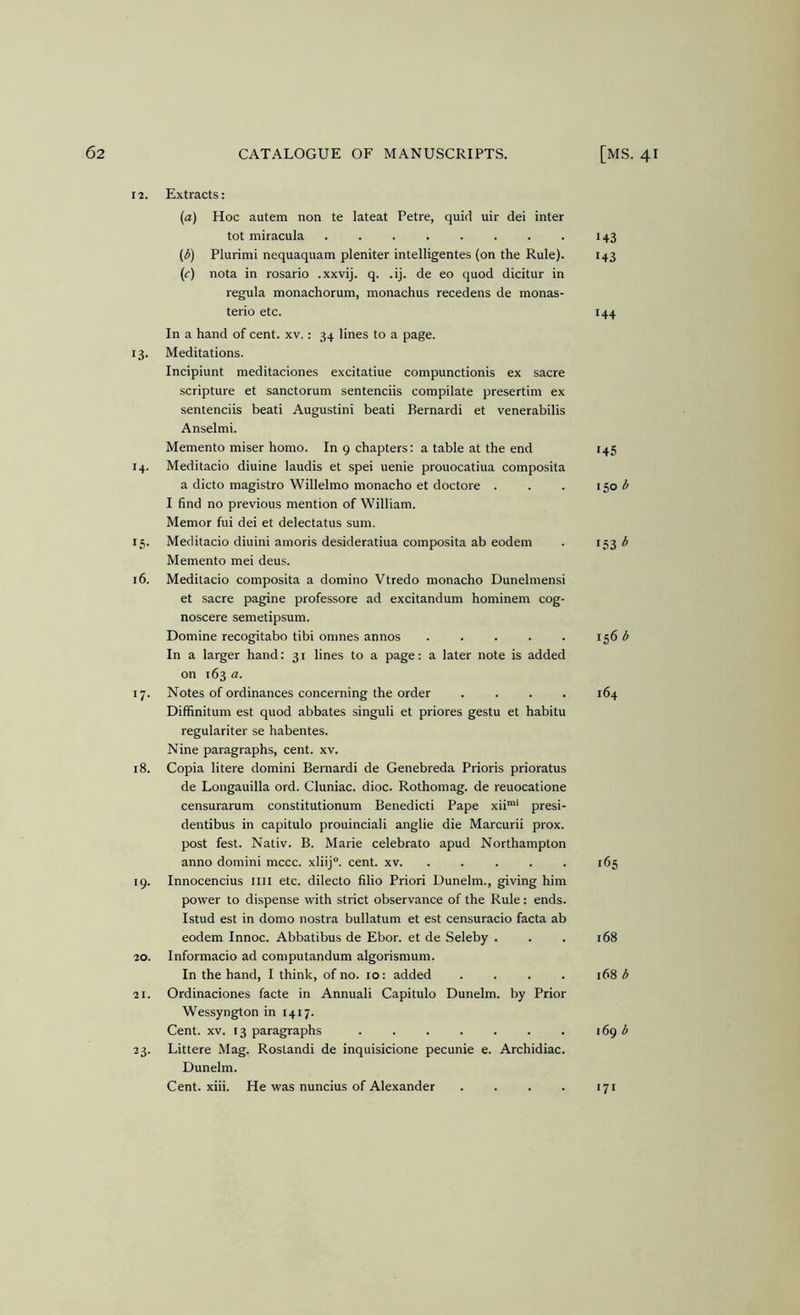 12. Extracts: (a) Hoc autem non te lateat Petre, quid uir dei inter tot miracula 143 ((5) Plurimi nequaquam pleniter intelligentes (on the Rule). 143 (c) nota in rosario .xxvij. q. .ij. de eo quod dicitur in regula monachorum, monachus recedens de monas- terio etc. 144 In a hand of cent. xv.: 34 lines to a page. 13. Meditations. Incipiunt meditaciones excitatiue compunctionis ex sacre scripture et sanctorum sentenciis compilate presertim ex sentenciis beati Augustini beati Bernardi et venerabilis Anselmi. Memento miser homo. In 9 chapters: a table at the end 145 14. Meditacio diuine laudis et spei uenie prouocatiua composita a dicto magistro Willelmo monacho et doctore . . . 1501^ I find no previous mention of William. Memor fui dei et delectatus sum. 15. Meditacio diuini amoris desideratiua composita ab eodem . 153^ Memento mei deus. 16. Meditacio composita a domino Vtredo monacho Dunelmensi et sacre pagine professore ad excitandum hominem cog- noscere semetipsum. Domine recogitabo tibi omnes annos 156 In a larger hand: 31 lines to a page: a later note is added on 163 a. 17. Notes of ordinances concerning the order .... 164 Diffinitum est quod abbates singuli et priores gestu et habitu regulariter se habentes. Nine paragraphs, cent. xv. 18. Copia litere domini Bernardi de Genebreda Prioris prioratus de Longauilla ord. Cluniac. dioc. Rothomag. de reuocatione censurarum constitutionum Benedicti Pape xii”*' presi- dentibus in capitulo prouinciali anglie die Marcurii prox. post fest. Nativ. B. Marie celebrato apud Northampton anno domini mccc. xliij®. cent. xv. ..... 165 19. Innocencius iiii etc. dilecto filio Priori Uunelm., giving him power to dispense with strict observance of the Rule: ends. Istud est in domo nostra bullatum et est censuracio facta ab eodem Innoc. Abbatibus de Ebor. et de Seleby . . . 168 20. Informacio ad computandum algorismum. In the hand, I think, of no. 10: added .... 168 b 21. Ordinaciones facte in Annuali Capitulo Dunelm. by Prior Wessyngton in 1417. Cent. XV. 13 paragraphs i6g b 23. Littere Mag. Rostandi de inquisicione pecunie e. Archidiac. Dunelm. Cent. xiii. He was nuncius of Alexander . . . . 171