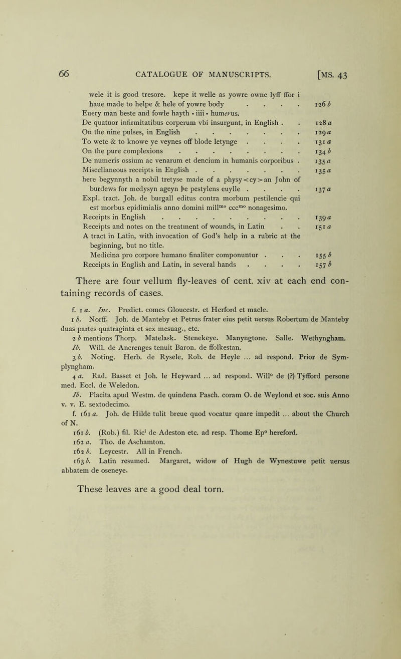 wele it is good tresore. kepe it welle as yovvre owne lyff ffor i haue made to helpe & hele of yowre body . . . . 126 ^ Euery man beste and fowle hayth • iiii • hum^;-us. De quatuor infirmitatibus corperum vbi insurgunt, in English . . 128 a On the nine pulses, in English 129 a To wete & to knowe ye veynes off blode letynge . . . . x^ia On the pure complexions 134^ De numeris ossium ac venarum et dencium in humanis corporibus . 135 « Miscellaneous receipts in English . . . . . . . 135 a here begynnyth a nobil tretyse made of a physy<cy>an John of burdews for medysyn ageyn he pestylens euylle . . . . x^’ja Expl. tract. Joh. de burgall editus contra morbum pestilencie qui est morbus epidimialis anno domini mill™° ccc™ nonagesimo. Receipts in English *39 Receipts and notes on the treatment of wounds, in Latin . . 151« A tract in Latin, with invocation of God’s help in a rubric at the beginning, but no title. Medicina pro corpore humano finaliter componuntur . . . *55 ^ Receipts in English and Latin, in several hands . . . . 157 ^ There are four vellum fly-leaves of cent, xiv at each end con- taining records of cases. f. I a. Inc. Predict, comes Gloucestr. et Herford et made. 1 b. Norff. Joh. de Manteby et Petrus frater eius petit uersus Robertum de Manteby duas partes quatraginta et sex mesuag., etc. 2 b mentions Thorp. Matelask. Stenekeye. Manyngtone. Salle. Wethyngham. Ib. Will, de Ancrenges tenuit Baron, de ffolkestan. 3 Noting. Herb, de Rysele, Rob. de Heyle ... ad respond. Prior de Sym- plyngham. 4 a. Rad. Basset et Joh. le Heyward ... ad respond. Will® de (?) Tyfford persone med. Eccl. de Weledon. lb. Placita apud Westm. de quindena Pasch. coram O. de Weylond et soc. suis Anno V. V. E. sextodecimo. f. i6ia. Joh. de Hilde tulit breue quod vocatur quare impedit ... about the Church of N. 161 b. (Rob.) fil. Ric' de Adeston etc. ad resp. Thome Ep® hereford. 162 a. Tho. de Aschamton. 162 b. Leycestr. All in French. 163(5. Latin resumed. Margaret, widow of Hugh de Wynestuwe petit uersus abbatem de oseneye. These leaves are a good deal torn.