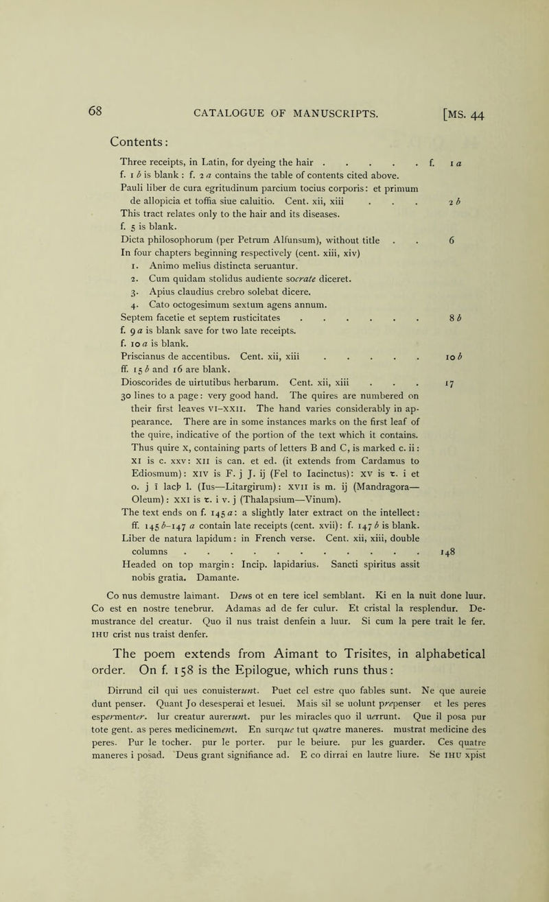 Contents: Three receipts, in Latin, for dyeing the hair f. i a f. I is blank : f. 2 a contains the table of contents cited above. Pauli liber de cura egritudinum parcium tocius corporis: et primum de allopicia et tofifia siue caluitio. Cent, xii, xiii ... 26 This tract relates only to the hair and its diseases, f. 5 is blank. Dicta philosophorum (per Petrum Alfunsum), without title . . 6 In four chapters beginning respectively (cent, xiii, xiv) 1. Animo melius distincta seruantur. 2. Cum quidam stolidus audiente socrate diceret. 3. Apius Claudius crebro solebat dicere. 4. Cato octogesimum sextum agens annum. Septem facetie et septem rusticitates S d f. 9 a is blank save for two late receipts, f. 10 a is blank. Priscianus de accentibus. Cent, xii, xiii . . . . . 10 ^ ff. 153 and 16 are blank. Dioscorides de uirtutibus herbarum. Cent, xii, xiii . . . 17 30 lines to a page: very good hand. The quires are numbered on their first leaves vi-xxii. The hand varies considerably in ap- pearance. There are in some instances marks on the first leaf of the quire, indicative of the portion of the text which it contains. Thus quire X, containing parts of letters B and C, is marked c. ii: XI is c. XXV; XII is can. et ed. (it extends from Cardamus to Ediosmum): xiv is F. j J. ij (Fel to lacinctus): XV is t. i et o. j I lach 1. (lus—Litargirum): xvii is m. ij (Mandragora— Oleum): xxi is t. i v. j (Thalapsium—Vinum). The text ends on f. 145a: a slightly later extract on the intellect: ff. 145(^-147 a contain late receipts (cent, xvii): f. 147 3 is blank. Liber de natura lapidum: in French verse. Cent, xii, xiii, double columns 148 Headed on top margin: Incip. lapidarius. Sancti spiritus assit nobis gratia. Damante. Co nus demustre laimant. Deus ot en tere icel semblant. Ki en la nuit done luur. Co est en nostre tenebrur. Adamas ad de fer culur. Et cristal la resplendur. De- mustrance del creatur. Quo il nus traist denfein a luur. Si cum la pere trait le fer. IHU crist nus traist denfer. The poem extends from Aimant to Trisites, in alphabetical order. On f. 158 is the Epilogue, which runs thus; Dirrund cil qui ues conuister««t. Puet cel estre quo fables sunt. Ne que aureie dunt penser. Quant Jo desesperai et lesuei. Mais sil se uolunt pr^penser et les peres espermenUr. lur creatur aurerwwt. pur les miracles quo il u^rrunt. Que il posa pur tote gent, as peres medicinem^wt. En surq«^ tut q«atre maneres. mustrat medicine des peres. Pur le tocher, pur le porter, pur le beiure. pur les guarder. Ces quatre maneres i posad. Deus grant signifiance ad. E co dirrai en lautre liure. .Se mu xpist