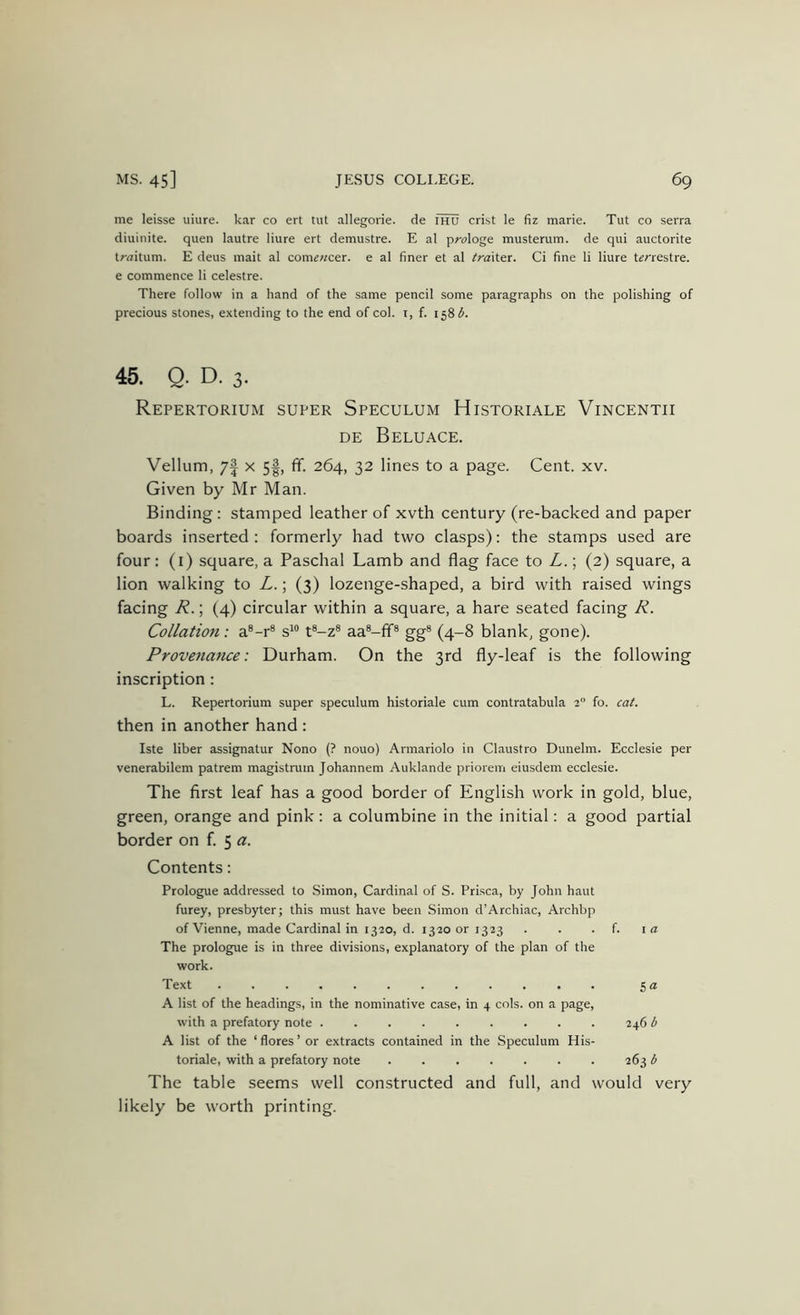 me leisse uiure. kar co ert tut allegorie. de ihu crist le fiz marie. Tut co serra diuinite. quen lautre liure ert demustre. E al prologe musterum. de qui auctorite traitum. E deus mait al com««cer. e al finer et al trdxiex. Ci fine li liure t^'restre. e commence li celestre. There follow in a hand of the same pencil some paragraphs on the polishing of precious stones, extending to the end of col. i, f. 158^. 45. Q. D. 3. Repertorium super Speculum Historiale Vincentii DE Beluace. Vellum, 7| X 5|, ff. 264, 32 lines to a page. Cent. xv. Given by Mr Man. Binding : stamped leather of xvth century (re-backed and paper boards inserted : formerly had two clasps): the stamps used are four: (l) square, a Paschal Lamb and flag face to L.; (2) square, a lion walking to L.; (3) lozenge-shaped, a bird with raised wings facing R.; (4) circular within a square, a hare seated facing R. Collation: a®-r® s' t®-z® aa®-fr® gg® (4-8 blank, gone). Provenance: Durham. On the 3rd fly-leaf is the following inscription: L. Repertorium super speculum historiale cum contratabula 2“ fo. cat. then in another hand : Iste liber assignatur Nono (? nouo) Armariolo in Claustro Dunelm. Ecclesie per venerabilem patrem magistmm Johannem Auklande priorem eiusdem ecclesie. The first leaf has a good border of English work in gold, blue, green, orange and pink: a columbine in the initial: a good partial border on f. 5 a. Contents: Prologue addressed to Simon, Cardinal of S. Prisca, by John haut furey, presbyter; this must have been Simon d’Archiac, Archbp of Vienne, made Cardinal in 1320, d. 1320 or 1323 . . . f. i a The prologue is in three divisions, explanatory of the plan of the work. Text 5 (2 A list of the headings, in the nominative case, in 4 cols, on a page, with a prefatory note 246 l> A list of the ‘ flores ’ or extracts contained in the Speculum His- toriale, with a prefatory note ....... 263 6 The table seems well constructed and full, and would very likely be worth printing.